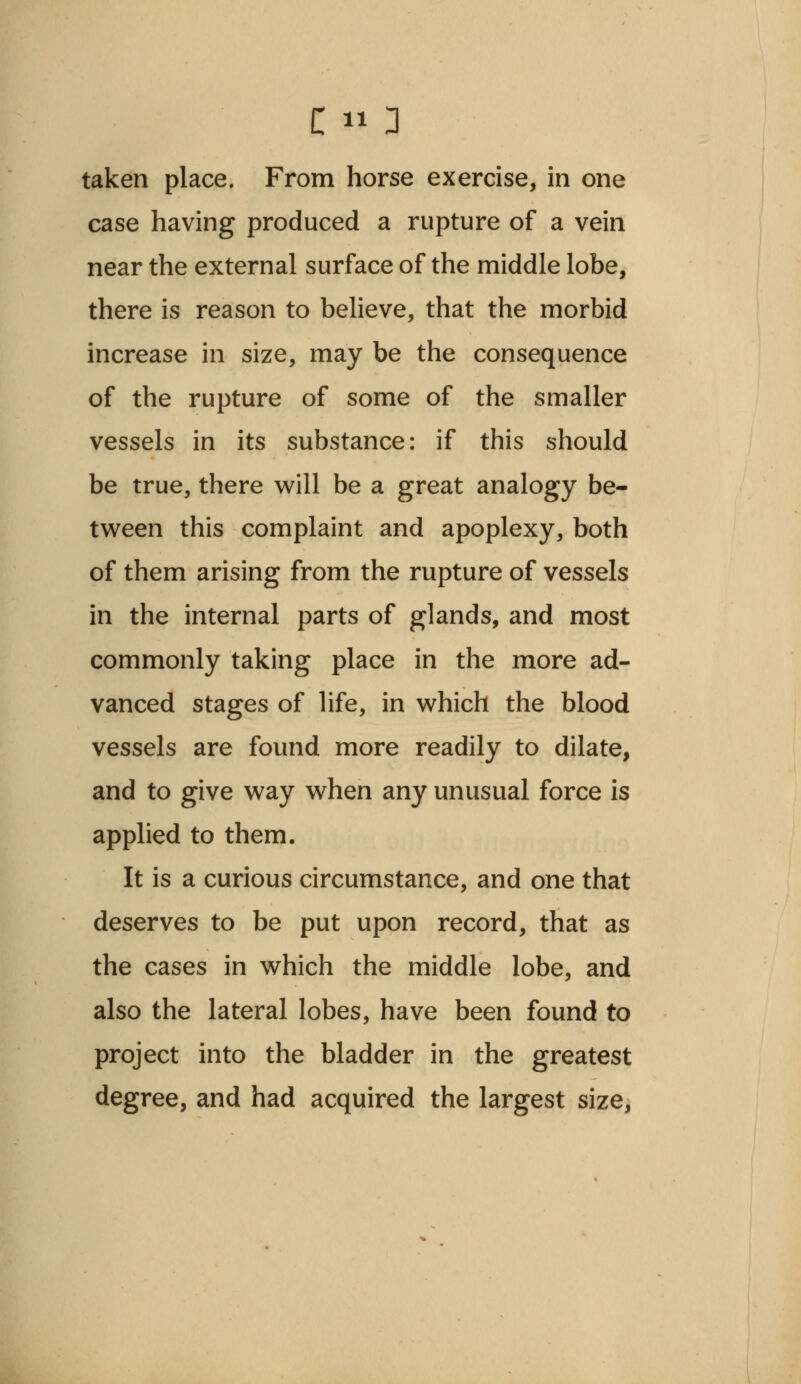 taken place. From horse exercise, in one case having produced a rupture of a vein near the external surface of the middle lobe, there is reason to believe, that the morbid increase in size, may be the consequence of the rupture of some of the smaller vessels in its substance: if this should be true, there will be a great analogy be- tween this complaint and apoplexy, both of them arising from the rupture of vessels in the internal parts of glands, and most commonly taking place in the more ad- vanced stages of life, in which the blood vessels are found more readily to dilate, and to give way when any unusual force is applied to them. It is a curious circumstance, and one that deserves to be put upon record, that as the cases in which the middle lobe, and also the lateral lobes, have been found to project into the bladder in the greatest degree, and had acquired the largest size,