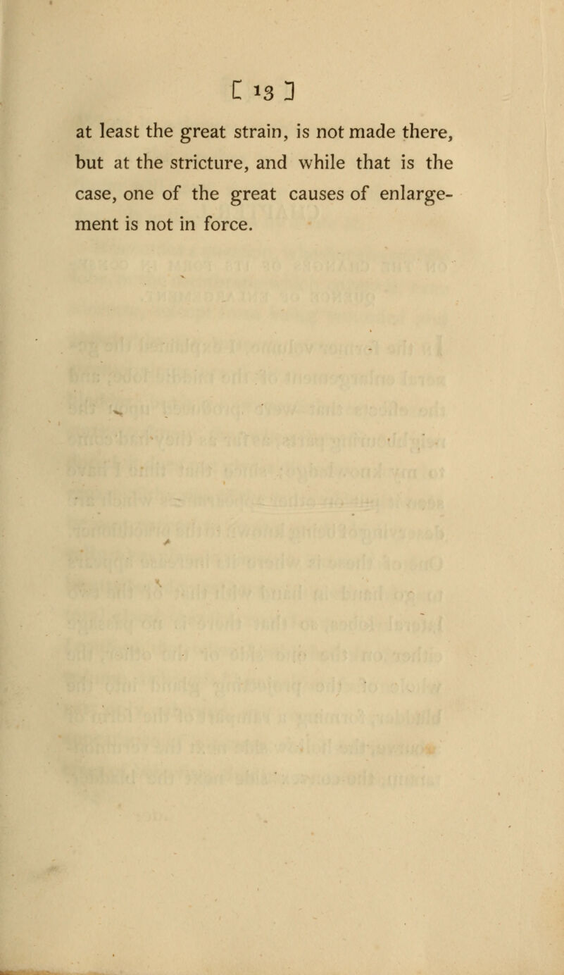 at least the great strain, is not made there, but at the stricture, and while that is the case, one of the great causes of enlarge- ment is not in force.