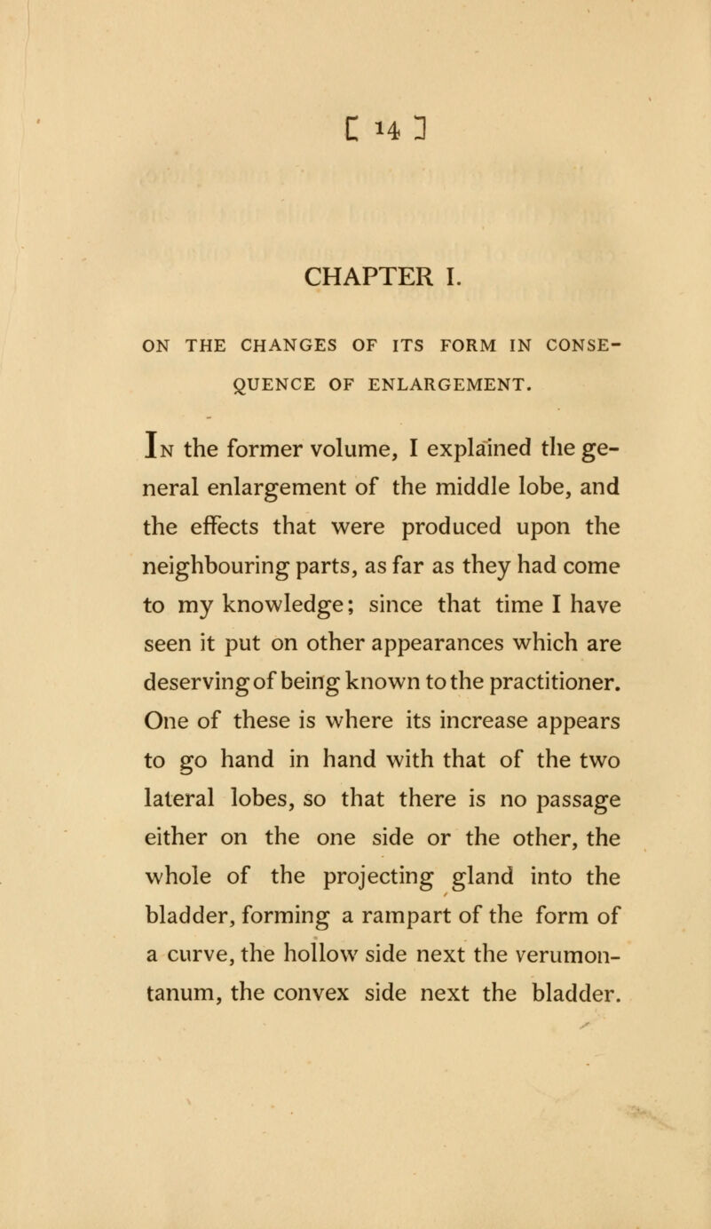 CHAPTER I. ON THE CHANGES OF ITS FORM IN CONSE- QUENCE OF ENLARGEMENT. In the former volume, I explained the ge- neral enlargement of the middle lobe, and the effects that were produced upon the neighbouring parts, as far as they had come to my knowledge; since that time I have seen it put on other appearances which are deserving of being known to the practitioner. One of these is where its increase appears to go hand in hand with that of the two lateral lobes, so that there is no passage either on the one side or the other, the whole of the projecting gland into the bladder, forming a rampart of the form of a curve, the hollow side next the verumon- tanum, the convex side next the bladder.