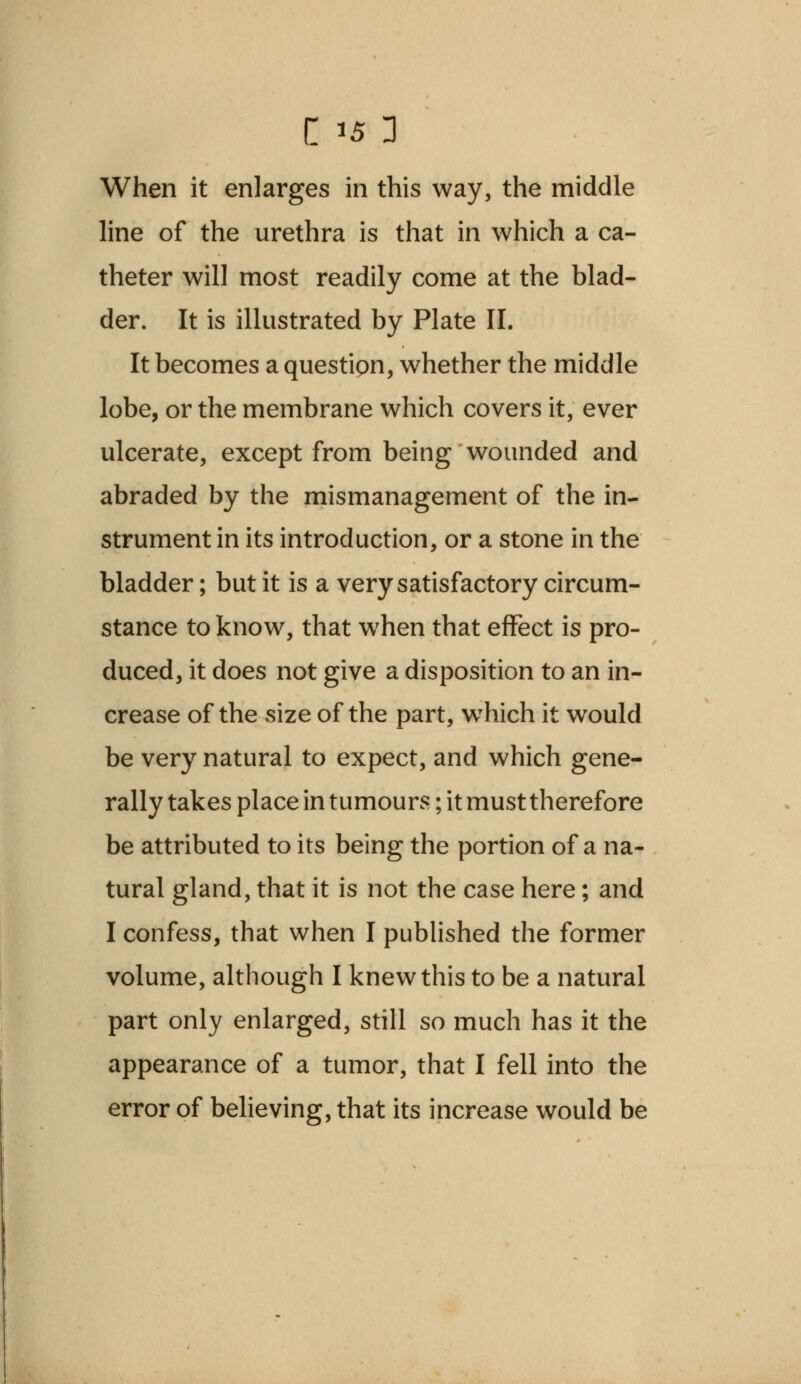 When it enlarges in this way, the middle line of the urethra is that in which a ca- theter will most readily come at the blad- der. It is illustrated by Plate II. It becomes a question, whether the middle lobe, or the membrane which covers it, ever ulcerate, except from being wounded and abraded by the mismanagement of the in- strument in its introduction, or a stone in the bladder; but it is a very satisfactory circum- stance to know, that when that effect is pro- duced, it does not give a disposition to an in- crease of the size of the part, wThich it would be very natural to expect, and which gene- rally takes place in tumours; it must therefore be attributed to its being the portion of a na- tural gland, that it is not the case here; and I confess, that when I published the former volume, although I knew this to be a natural part only enlarged, still so much has it the appearance of a tumor, that I fell into the error of believing, that its increase would be