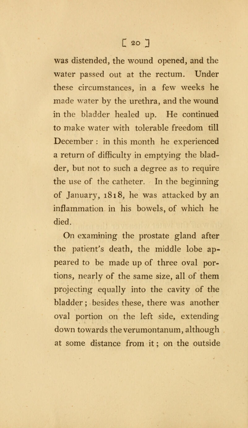 was distended, the wound opened, and the water passed out at the rectum. Under these circumstances, in a few weeks he made water by the urethra, and the wound in the bladder healed up. He continued to make water with tolerable freedom till December : in this month he experienced a return of difficulty in emptying the blad- der, but not to such a degree as to require the use of the catheter. In the beginning of January, 1818, he was attacked by an inflammation in his bowels, of which he died. On examining the prostate gland after the patient's death, the middle lobe ap- peared to be made up of three oval por- tions, nearly of the same size, all of them projecting equally into the cavity of the bladder; besides these, there was another oval portion on the left side, extending down towards the verumontanum, although at some distance from it; on the outside