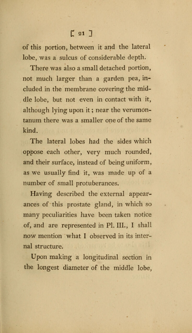 of this portion, between it and the lateral lobe, was a sulcus of considerable depth. There was also a small detached portion, not much larger than a garden pea, in- cluded in the membrane covering the mid- dle lobe, but not even in contact with it, although lying upon it; near the verumon- tanum there was a smaller one of the same kind. The lateral lobes had the sides which oppose each other, very much rounded, and their surface, instead of being uniform, as we usually find it, was made up of a number of small protuberances. Having described the external appear- ances of this prostate gland, in which so many peculiarities have been taken notice of, and are represented in PI. III., I shall now mention what I observed in its inter- nal structure. Upon making a longitudinal section in the longest diameter of the middle lobe,