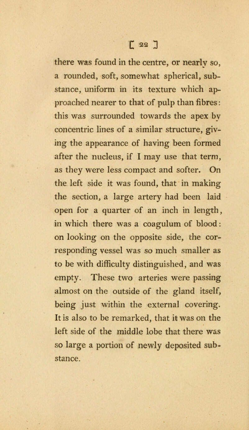 there was found in the centre, or nearly so, a rounded, soft, somewhat spherical, sub- stance, uniform in its texture which ap- proached nearer to that of pulp than fibres: this was surrounded towards the apex by concentric lines of a similar structure, giv- ing the appearance of having been formed after the nucleus, if I may use that term, as they were less compact and softer. On the left side it was found, that in making the section, a large artery had been laid open for a quarter of an inch in length, in which there was a coagulum of blood: on looking on the opposite side, the cor- responding vessel was so much smaller as to be with difficulty distinguished, and was empty. These two arteries were passing almost on the outside of the gland itself, being just within the external covering. It is also to be remarked, that it was on the left side of the middle lobe that there was so large a portion of newly deposited sub- stance.