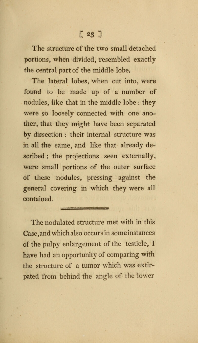 The structure of the two small detached portions, when divided, resembled exactly the central part of the middle lobe. The lateral lobes, when cut into, were found to be made up of a number of nodules, like that in the middle lobe : they were so loosely connected with one ano- ther, that they might have been separated by dissection : their internal structure was in all the same, and like that already de- scribed ; the projections seen externally, were small portions of the outer surface of these nodules, pressing against the general covering in which they were all contained. The nodulated structure met with in this Case,and which also occurs in some instances of the pulpy enlargement of the testicle, I have had an opportunity of comparing with the structure of a tumor which was extir- pated from behind the angle of the lower