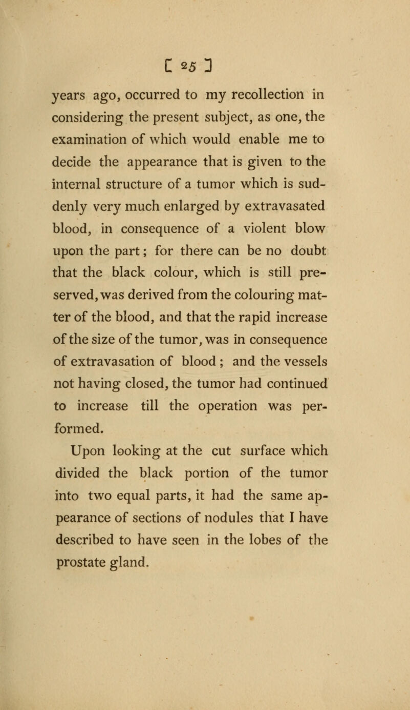 years ago, occurred to my recollection in considering the present subject, as one, the examination of which would enable me to decide the appearance that is given to the internal structure of a tumor which is sud- denly very much enlarged by extravasated blood, in consequence of a violent blow upon the part; for there can be no doubt that the black colour, which is still pre- served, was derived from the colouring mat- ter of the blood, and that the rapid increase of the size of the tumor, was in consequence of extravasation of blood ; and the vessels not having closed, the tumor had continued to increase till the operation was per- formed. Upon looking at the cut surface which divided the black portion of the tumor into two equal parts, it had the same ap- pearance of sections of nodules that I have described to have seen in the lobes of the prostate gland.