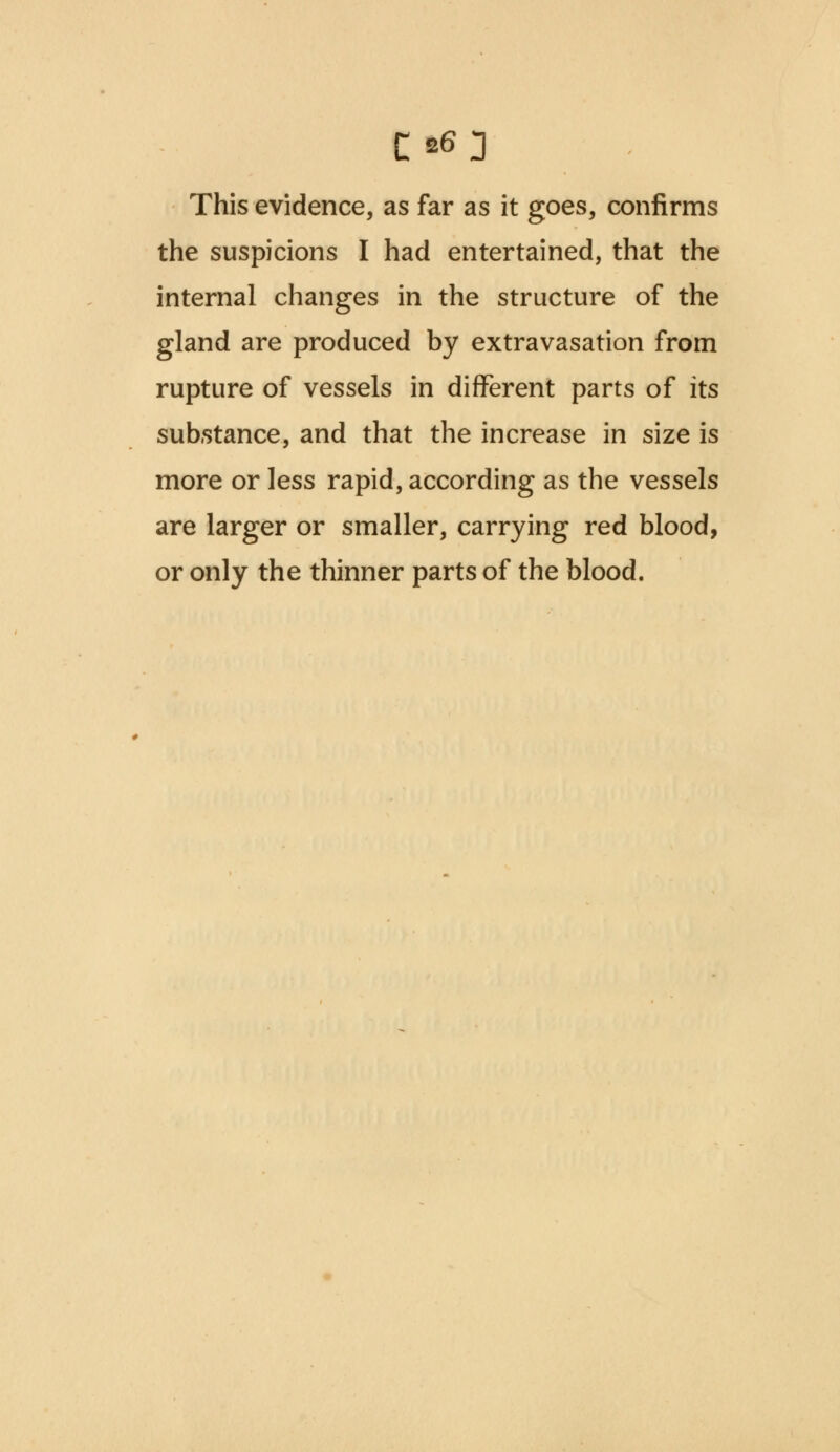 C*3 This evidence, as far as it goes, confirms the suspicions I had entertained, that the internal changes in the structure of the gland are produced by extravasation from rupture of vessels in different parts of its substance, and that the increase in size is more or less rapid, according as the vessels are larger or smaller, carrying red blood, or only the thinner parts of the blood.