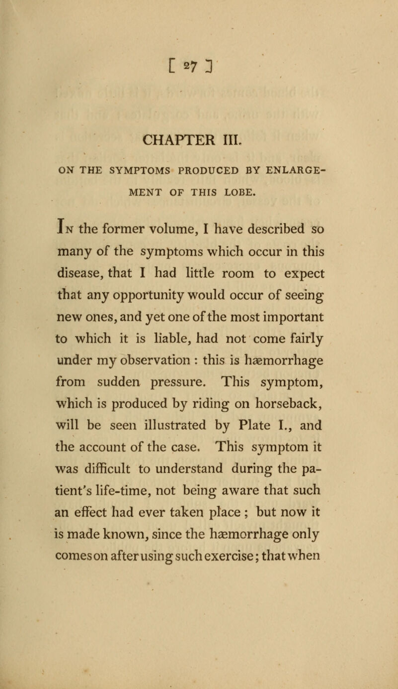 CHAPTER IIL ON THE SYMPTOMS PRODUCED BY ENLARGE- MENT OF THIS LOBE. In the former volume, I have described so many of the symptoms which occur in this disease, that I had little room to expect that any opportunity would occur of seeing new ones, and yet one of the most important to which it is liable, had not come fairly under my observation : this is haemorrhage from sudden pressure. This symptom, which is produced by riding on horseback, will be seen illustrated by Plate I., and the account of the case. This symptom it was difficult to understand during the pa- tient's life-time, not being aware that such an effect had ever taken place ; but now it is made known, since the haemorrhage only comeson afterusing such exercise; that when