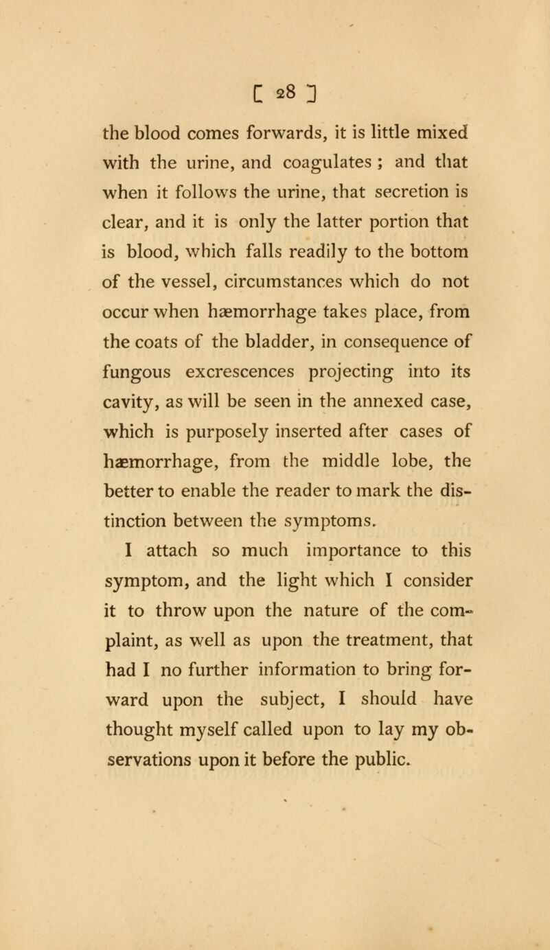 the blood comes forwards, it is little mixed with the urine, and coagulates ; and that when it follows the urine, that secretion is clear, and it is only the latter portion that is blood, which falls readily to the bottom of the vessel, circumstances which do not occur when haemorrhage takes place, from the coats of the bladder, in consequence of fungous excrescences projecting into its cavity, as will be seen in the annexed case, which is purposely inserted after cases of haemorrhage, from the middle lobe, the better to enable the reader to mark the dis- tinction between the symptoms. I attach so much importance to this symptom, and the light which I consider it to throw upon the nature of the corn-* plaint, as well as upon the treatment, that had I no further information to bring for- ward upon the subject, I should have thought myself called upon to lay my ob- servations upon it before the public.