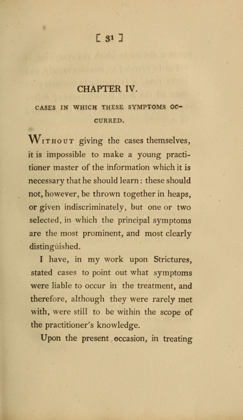 C SO CHAPTER IV. CASES IN WHICH THESE SYMPTOMS OC- CURRED. Without giving the cases themselves, it is impossible to make a young practi- tioner master of the information which it is necessary that he should learn: these should not, however, be thrown together in heaps, or given indiscriminately, but one or two selected, in which the principal symptoms are the most prominent, and most clearly distinguished. I have, in my work upon Strictures, stated cases to point out what symptoms were liable to occur in the treatment, and therefore, although they were rarely met with, were still to be within the scope of the practitioner's knowledge. Upon the present occasion, in treating