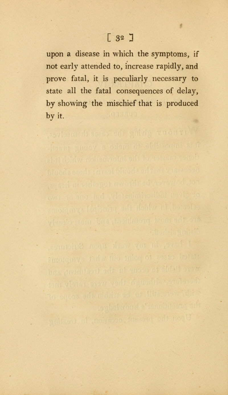 [ 3* 3 upon a disease in which the symptoms, if not early attended to, increase rapidly, and prove fatal, it is peculiarly necessary to state all the fatal consequences of delay, by showing the mischief that is produced by it.