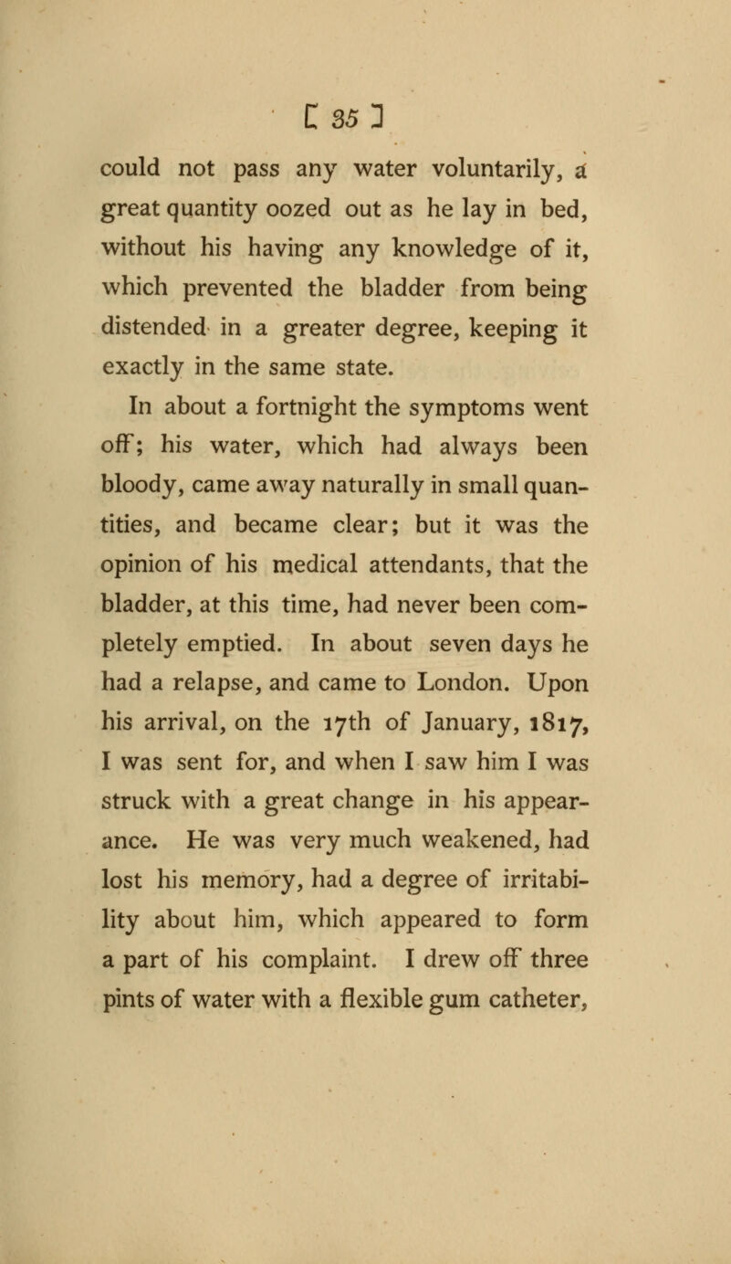 could not pass any water voluntarily, a great quantity oozed out as he lay in bed, without his having any knowledge of it, which prevented the bladder from being distended in a greater degree, keeping it exactly in the same state. In about a fortnight the symptoms went off; his water, which had always been bloody, came away naturally in small quan- tities, and became clear; but it was the opinion of his medical attendants, that the bladder, at this time, had never been com- pletely emptied. In about seven days he had a relapse, and came to London. Upon his arrival, on the 17th of January, 1817, I was sent for, and when I saw him I was struck with a great change in his appear- ance. He was very much weakened, had lost his memory, had a degree of irritabi- lity about him, which appeared to form a part of his complaint. I drew off three pints of water with a flexible gum catheter,