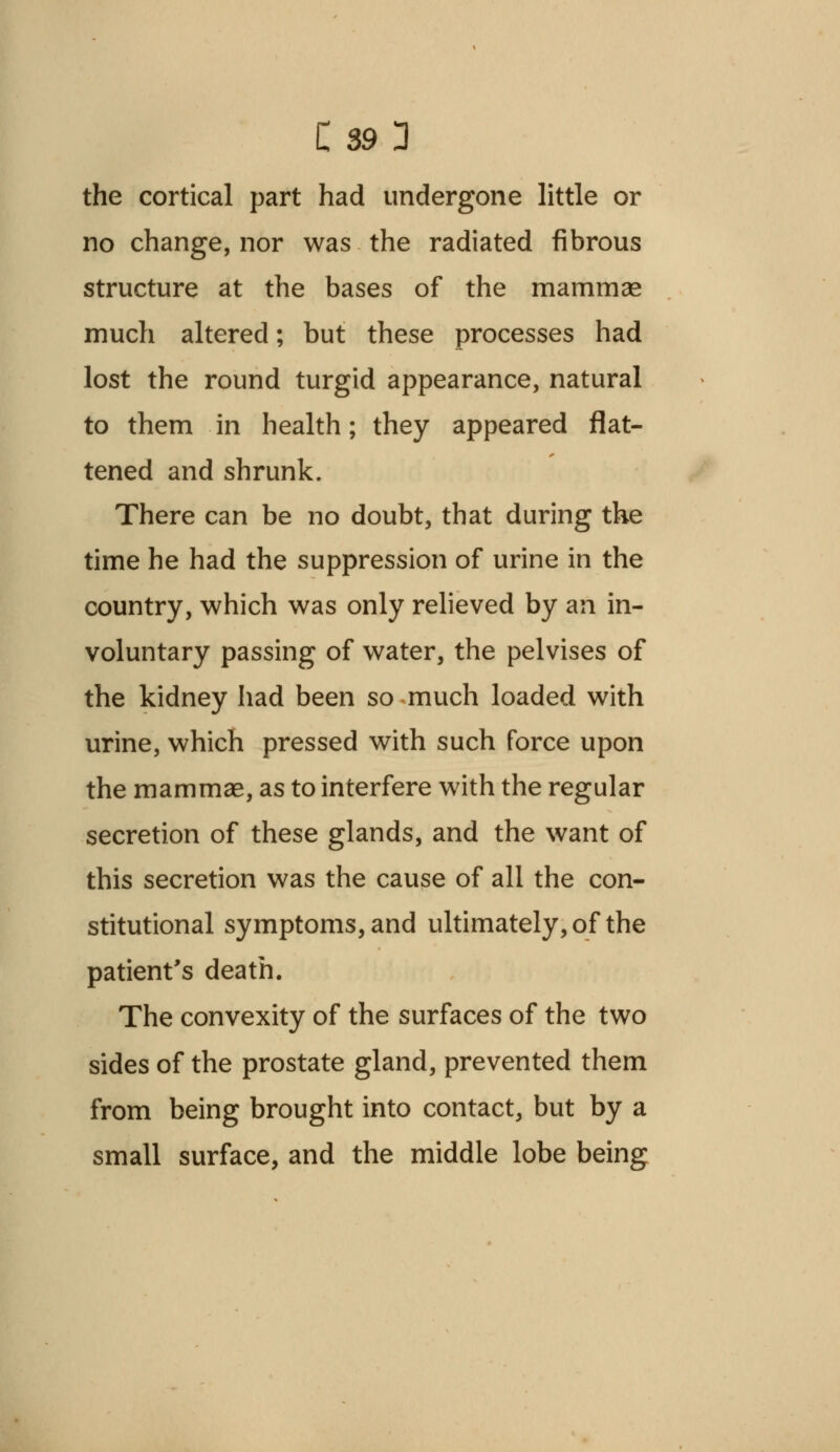 the cortical part had undergone little or no change, nor was the radiated fibrous structure at the bases of the mammas much altered; but these processes had lost the round turgid appearance, natural to them in health; they appeared flat- tened and shrunk. There can be no doubt, that during the time he had the suppression of urine in the country, which was only relieved by an in- voluntary passing of water, the pelvises of the kidney had been so much loaded with urine, which pressed with such force upon the mammae, as to interfere with the regular secretion of these glands, and the want of this secretion was the cause of all the con- stitutional symptoms, and ultimately, of the patient's death. The convexity of the surfaces of the two sides of the prostate gland, prevented them from being brought into contact, but by a small surface, and the middle lobe being