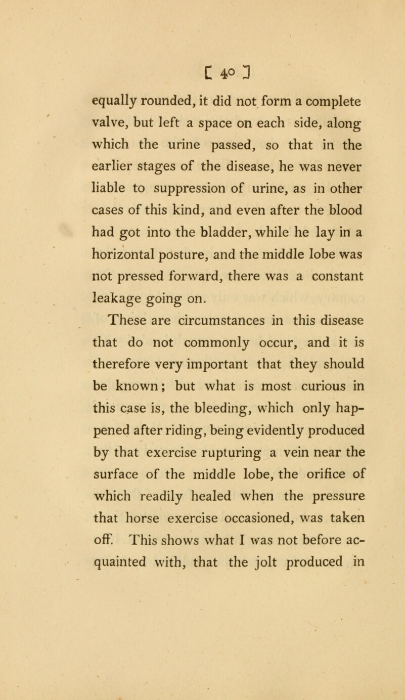 equally rounded, it did not form a complete valve, but left a space on each side, along which the urine passed, so that in the earlier stages of the disease, he was never liable to suppression of urine, as in other cases of this kind, and even after the blood had got into the bladder, while he lay in a horizontal posture, and the middle lobe was not pressed forward, there was a constant leakage going on. These are circumstances in this disease that do not commonly occur, and it is therefore very important that they should be known; but what is most curious in this case is, the bleeding, which only hap- pened after riding, being evidently produced by that exercise rupturing a vein near the surface of the middle lobe, the orifice of which readily healed when the pressure that horse exercise occasioned, was taken off. This shows what I was not before ac- quainted with, that the jolt produced in