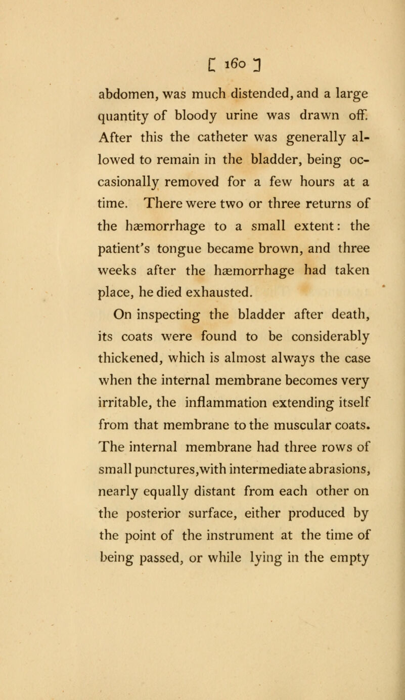 abdomen, was much distended, and a large quantity of bloody urine was drawn off. After this the catheter was generally al- lowed to remain in the bladder, being oc- casionally removed for a few hours at a time. There were two or three returns of the haemorrhage to a small extent: the patient's tongue became brown, and three weeks after the haemorrhage had taken place, he died exhausted. On inspecting the bladder after death, its coats were found to be considerably thickened, which is almost always the case when the internal membrane becomes very irritable, the inflammation extending itself from that membrane to the muscular coats. The internal membrane had three rows of small punctures,with intermediate abrasions, nearly equally distant from each other on the posterior surface, either produced by the point of the instrument at the time of being passed, or while lying in the empty