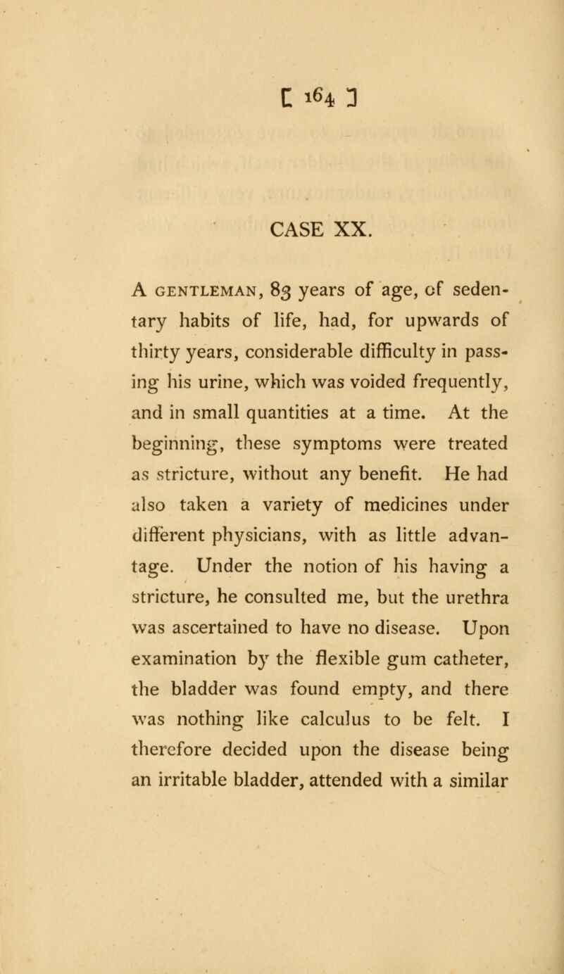 CASE XX. A gentleman, 83 years of age, of seden- tary habits of life, had, for upwards of thirty years, considerable difficulty in pass- ing his urine, which was voided frequently, and in small quantities at a time. At the beginning, these symptoms were treated as stricture, without any benefit. He had also taken a variety of medicines under different physicians, with as little advan- tage. Under the notion of his having a stricture, he consulted me, but the urethra was ascertained to have no disease. Upon examination by the flexible gum catheter, the bladder was found empty, and there was nothing like calculus to be felt. I therefore decided upon the disease being an irritable bladder, attended with a similar