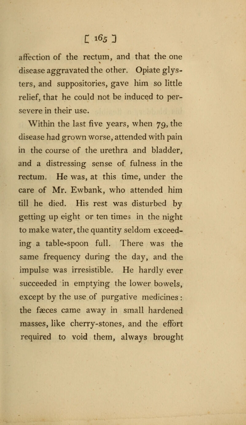 affection of the rectum, and that the one disease aggravated the other. Opiate glys- ters, and suppositories, gave him so little relief, that he could not be induced to per- severe in their use. Within the last five years, when 79, the disease had grown worse, attended with pain in the course of the urethra and bladder, and a distressing sense of fulness in the rectum. He was, at this time, under the care of Mr. Ewbank, who attended him till he died. His rest was disturbed by getting up eight or ten times in the night to make water, the quantity seldom exceed- ing a table-spoon full. There was the same frequency during the day, and the impulse was irresistible. He hardly ever succeeded in emptying the lower bowels, except by the use of purgative medicines: the faeces came away in small hardened masses, like cherry-stones, and the effort required to void them, always brought