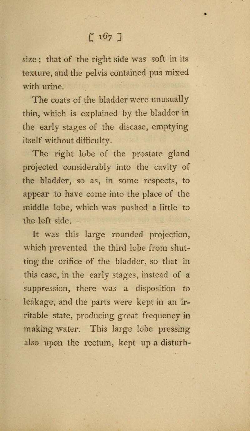 texture, and the pelvis contained pus mixed with urine. The coats of the bladder were unusually thin, which is explained by the bladder in the early stages of the disease, emptying itself without difficulty. The right lobe of the prostate gland projected considerably into the cavity of the bladder, so as, in some respects, to appear to have come into the place of the middle lobe, which was pushed a little to the left side. It was this large rounded projection, which prevented the third lobe from shut- ting the orifice of the bladder, so that in this case, in the early stages, instead of a suppression, there was a disposition to leakage, and the parts were kept in an ir- ritable state, producing great frequency in making water. This large lobe pressing also upon the rectum, kept up a disturb-