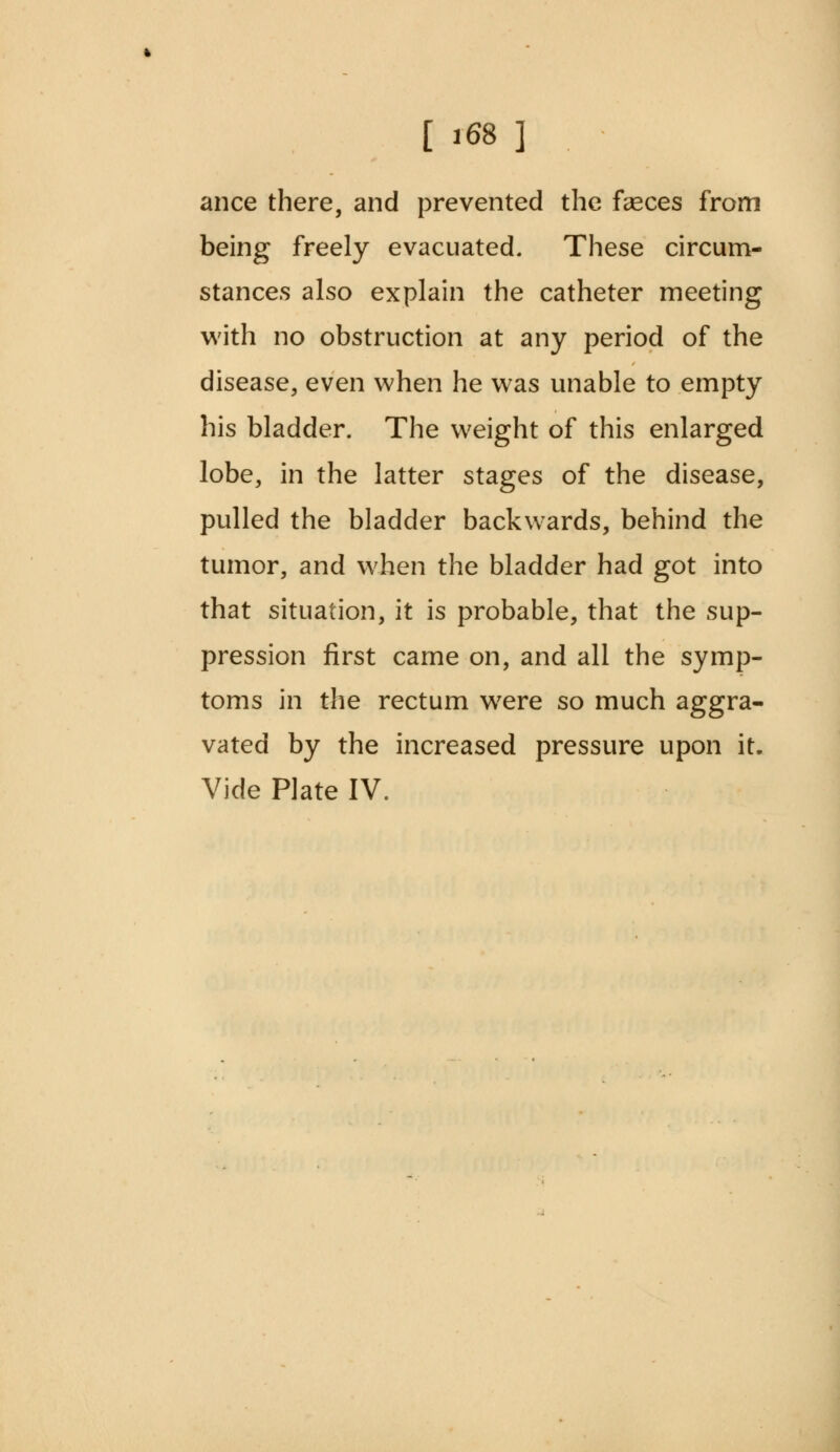 ance there, and prevented the feces from being freely evacuated. These circum- stances also explain the catheter meeting with no obstruction at any period of the disease, even when he was unable to empty his bladder. The weight of this enlarged lobe, in the latter stages of the disease, pulled the bladder backwards, behind the tumor, and when the bladder had got into that situation, it is probable, that the sup- pression first came on, and all the symp- toms in the rectum were so much aggra- vated by the increased pressure upon it. Vide Plate IV.
