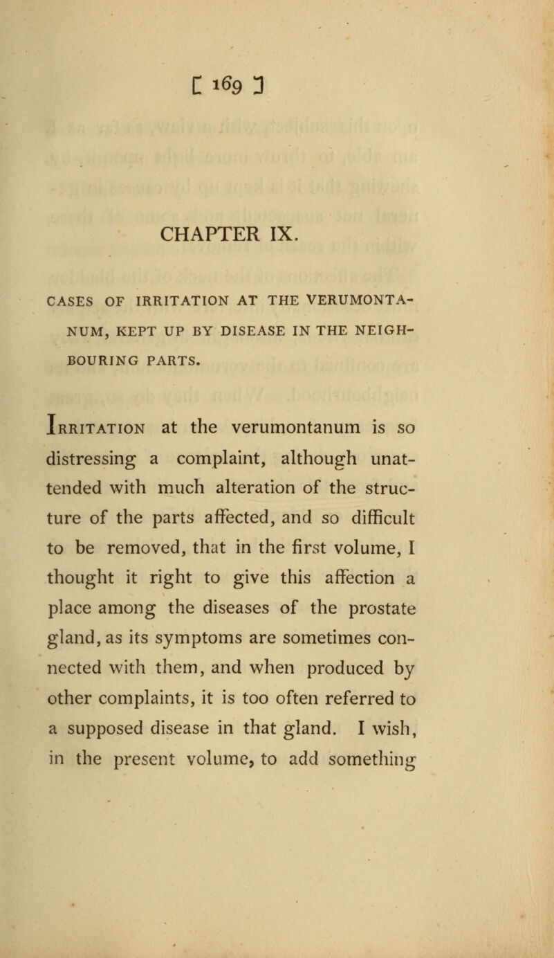 CHAPTER IX. CASES OF IRRITATION AT THE VERUMONTA- NUM, KEPT UP BY DISEASE IN THE NEIGH- BOURING PARTS. Irritation at the verumontanum is so distressing a complaint, although unat- tended with much alteration of the struc- ture of the parts affected, and so difficult to be removed, that in the first volume, I thought it right to give this affection a place among the diseases of the prostate gland, as its symptoms are sometimes con- nected with them, and when produced by other complaints, it is too often referred to a supposed disease in that gland. I wish, in the present volume, to add something