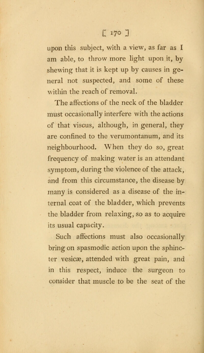 upon this subject, with a view, as far as I am able, to throw more light upon it, by- shewing that it is kept up by causes in ge- neral not suspected, and some of these within the reach of removal. The affections of the neck of the bladder must occasionally interfere with the actions of that viscus, although, in general, they are confined to the verumontanum, and its neighbourhood. When they do so, great frequency of making water is an attendant symptom, during the violence of the attack, and from this circumstance, the disease by many is considered as a disease of the in- ternal coat of the bladder, which prevents the bladder from relaxing, so as to acquire its usual capacity. Such affections must also occasionally bring on spasmodic action upon the sphinc- ter vesicae, attended with great pain, and in this respect, induce the surgeon to consider that muscle to be the seat of the