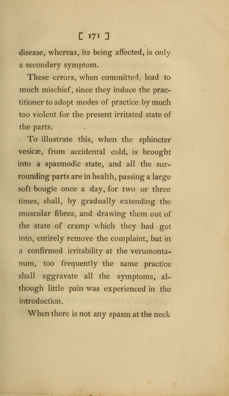 disease, whereas, its being affected, is only a secondary symptom. These errors, when committed, lead to much mischief, since they induce the prac- titioner to adopt modes of practice by much too violent for the present irritated state of the parts. To illustrate this, when the sphincter vesicae, from accidental cold, is brought into a spasmodic state, and all the sur- rounding parts are in health, passing a large soft bougie once a day, for two or three times, shall, by gradually extending the muscular fibres, and drawing them out of the state of cramp which they had got into, entirely remove the complaint, but in a confirmed irritability at the verumonta- num, too frequently the same practice shall aggravate all the symptoms, al- though little pain was experienced in the introduction. When there is not any spasm at the neck