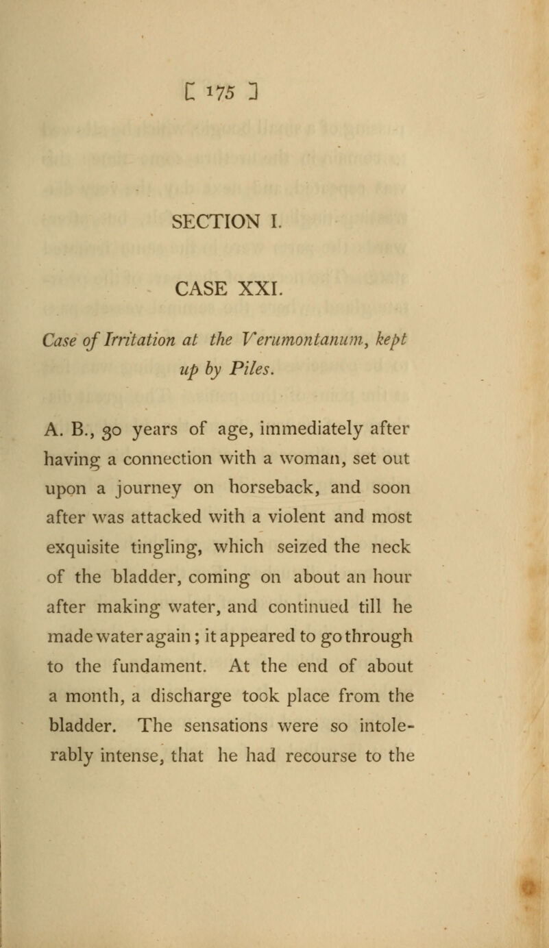 SECTION I. CASE XXI Case of Irritation at the Verurnontanum, kept up by Piles. A. B., 30 years of age, immediately after having a connection with a woman, set out upon a journey on horseback, and soon after was attacked with a violent and most exquisite tingling, which seized the neck of the bladder, coming on about an hour after making water, and continued till he made water again; it appeared to go through to the fundament. At the end of about a month, a discharge took place from the bladder. The sensations were so intole- rably intense, that he had recourse to the