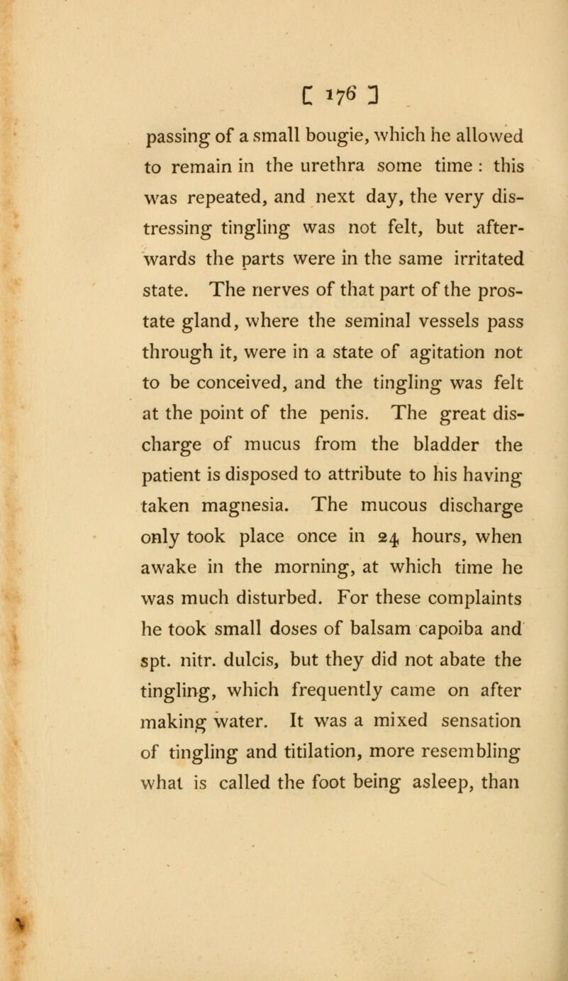 passing of a small bougie, which he allowed to remain in the urethra some time : this was repeated, and next day, the very dis- tressing tingling was not felt, but after- wards the parts were in the same irritated state. The nerves of that part of the pros- tate gland, where the seminal vessels pass through it, were in a state of agitation not to be conceived, and the tingling was felt at the point of the penis. The great dis- charge of mucus from the bladder the patient is disposed to attribute to his having taken magnesia. The mucous discharge only took place once in 24 hours, when awake in the morning, at which time he was much disturbed. For these complaints he took small doses of balsam capoiba and spt. nitr. dulcis, but they did not abate the tingling, which frequently came on after making water. It was a mixed sensation of tingling and titilation, more resembling what is called the foot being asleep, than