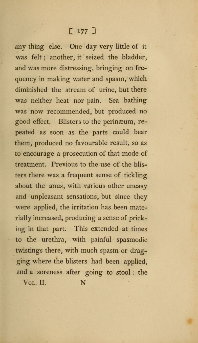 any thing else. One day very little of it was felt; another, it seized the bladder, and was more distressing, bringing on fre- quency in making water and spasm, which diminished the stream of urine, but there was neither heat nor pain. Sea bathing was now recommended, but produced no good effect. Blisters to the perinasum, re- peated as soon as the parts could bear them, produced no favourable result, so as to encourage a prosecution of that mode of treatment. Previous to the use of the blis- ters there was a frequent sense of tickling about the anus, with various other uneasy and unpleasant sensations, but since they were applied, the irritation has been mate- rially increased, producing a sense of prick- ing in that part. This extended at times to the urethra, with painful spasmodic twistings there, with much spasm or drag- ging where the blisters had been applied, and a soreness after going to stool: the