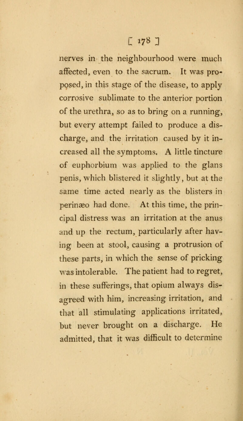 affected, even to the sacrum. It was pro- posed, in this stage of the disease, to apply corrosive sublimate to the anterior portion of the urethra, so as to bring on a running, but every attempt failed to produce a dis- charge, and the irritation caused by it in- creased all the symptoms. A little tincture of euphorbium was applied to the glans penis, which blistered it slightly, but at the same time acted nearly as the blisters in perinaso had done. At this time, the prin- cipal distress was an irritation at the anus and up the rectum, particularly after hav- ing been at stool, causing a protrusion of these parts, in which the sense of pricking was intolerable. The patient had to regret, in these sufferings, that opium always dis- agreed with him, increasing irritation, and that all stimulating applications irritated, but never brought on a discharge. He admitted, that it was difficult to determine