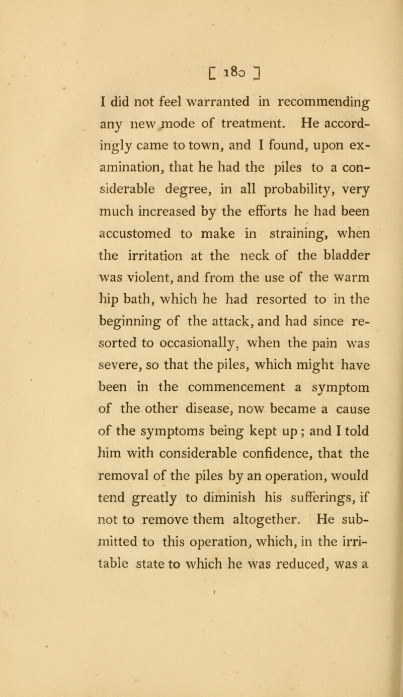 I did not feel warranted in recommending any new mode of treatment. He accord- ingly came to town, and I found, upon ex- amination, that he had the piles to a con- siderable degree, in all probability, very much increased by the efforts he had been accustomed to make in straining, when the irritation at the neck of the bladder was violent, and from the use of the warm hip bath, which he had resorted to in the beginning of the attack, and had since re- sorted to occasionally, when the pain was severe, so that the piles, which might have been in the commencement a symptom of the other disease, now became a cause of the symptoms being kept up; and I told him with considerable confidence, that the removal of the piles by an operation, would tend greatly to diminish his sufferings, if not to remove them altogether. He sub- mitted to this operation, which, in the irri- table state to which he was reduced, was a