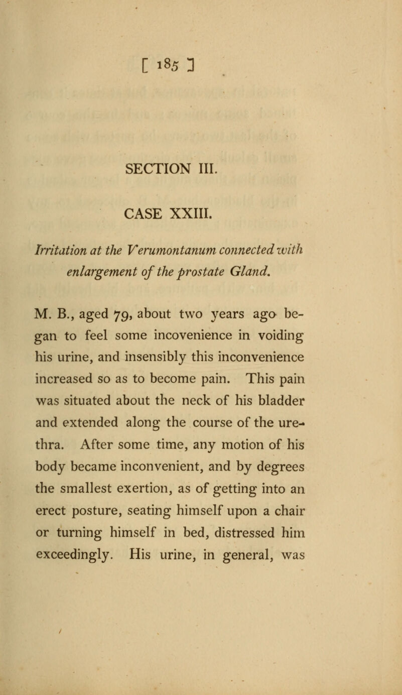 SECTION III. CASE XXIII. Irritation at the Verumontanum connected with enlargement of the prostate Gland. M. B., aged 79, about two years ago be- gan to feel some incovenience in voiding his urine, and insensibly this inconvenience increased so as to become pain. This pain was situated about the neck of his bladder and extended along the course of the ure- thra. After some time, any motion of his body became inconvenient, and by degrees the smallest exertion, as of getting into an erect posture, seating himself upon a chair or turning himself in bed, distressed him exceedingly. His urine, in general, was