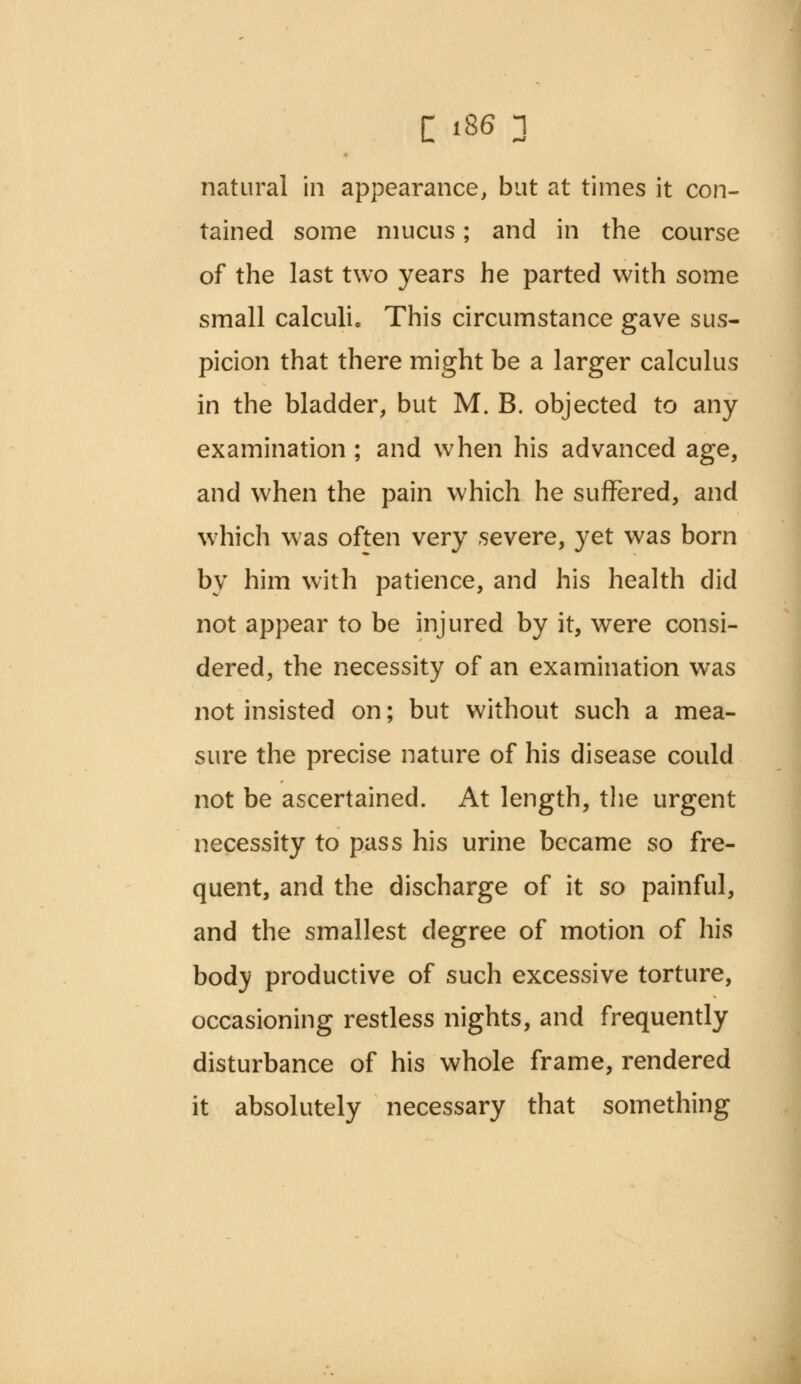 natural in appearance, but at times it con- tained some mucus; and in the course of the last two years he parted with some small calculi. This circumstance gave sus- picion that there might be a larger calculus in the bladder, but M. B. objected to any examination ; and when his advanced age, and when the pain which he suffered, and which was often very severe, yet was born by him with patience, and his health did not appear to be injured by it, were consi- dered, the necessity of an examination was not insisted on; but without such a mea- sure the precise nature of his disease could not be ascertained. At length, the urgent necessity to pass his urine became so fre- quent, and the discharge of it so painful, and the smallest degree of motion of his body productive of such excessive torture, occasioning restless nights, and frequently disturbance of his whole frame, rendered it absolutely necessary that something