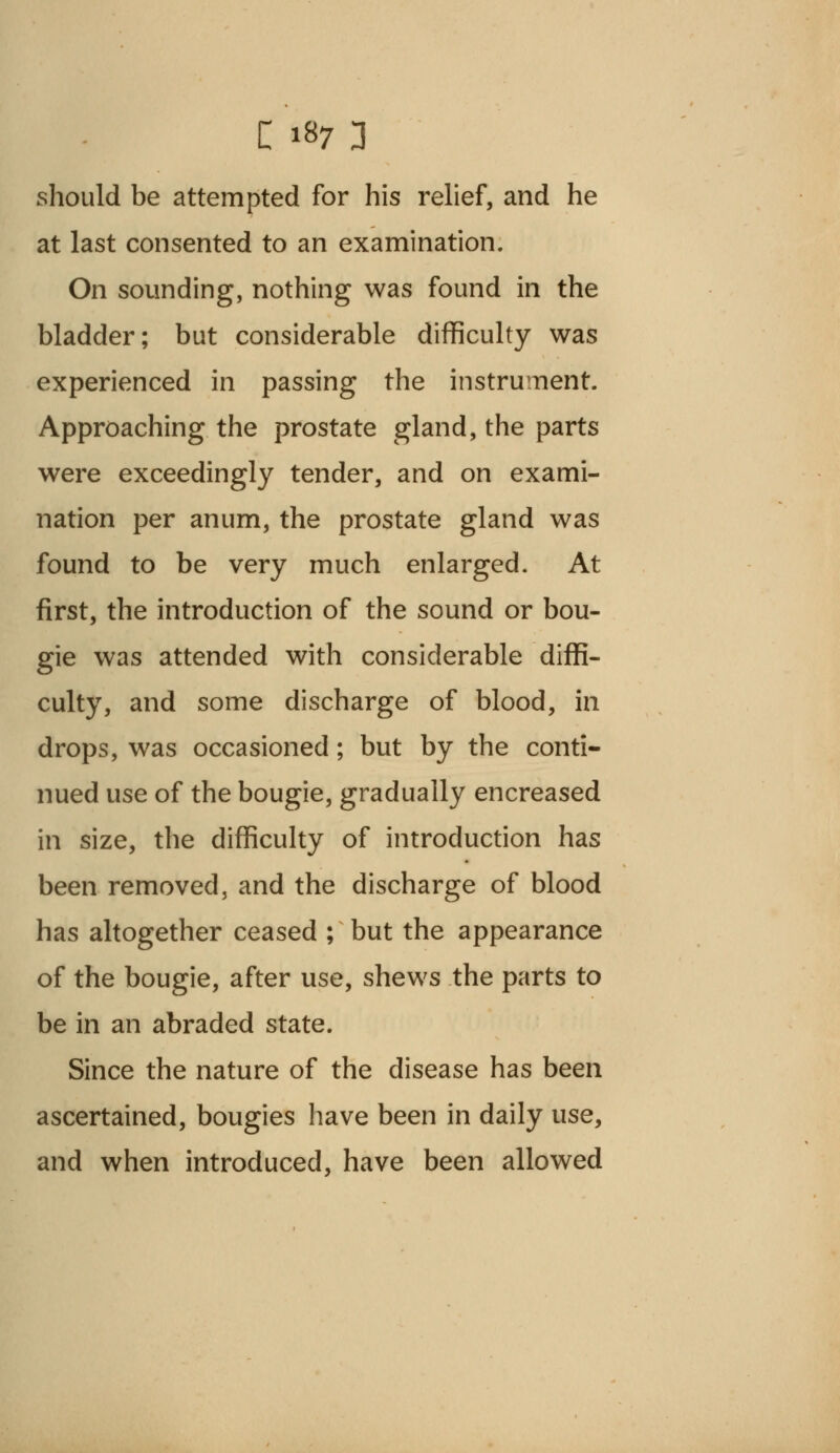 should be attempted for his relief, and he at last consented to an examination. On sounding, nothing was found in the bladder; but considerable difficulty was experienced in passing the instrument. Approaching the prostate gland, the parts were exceedingly tender, and on exami- nation per anum, the prostate gland was found to be very much enlarged. At first, the introduction of the sound or bou- gie was attended with considerable diffi- culty, and some discharge of blood, in drops, was occasioned; but by the conti- nued use of the bougie, gradually encreased in size, the difficulty of introduction has been removed, and the discharge of blood has altogether ceased ; but the appearance of the bougie, after use, shews the parts to be in an abraded state. Since the nature of the disease has been ascertained, bougies have been in daily use, and when introduced, have been allowed