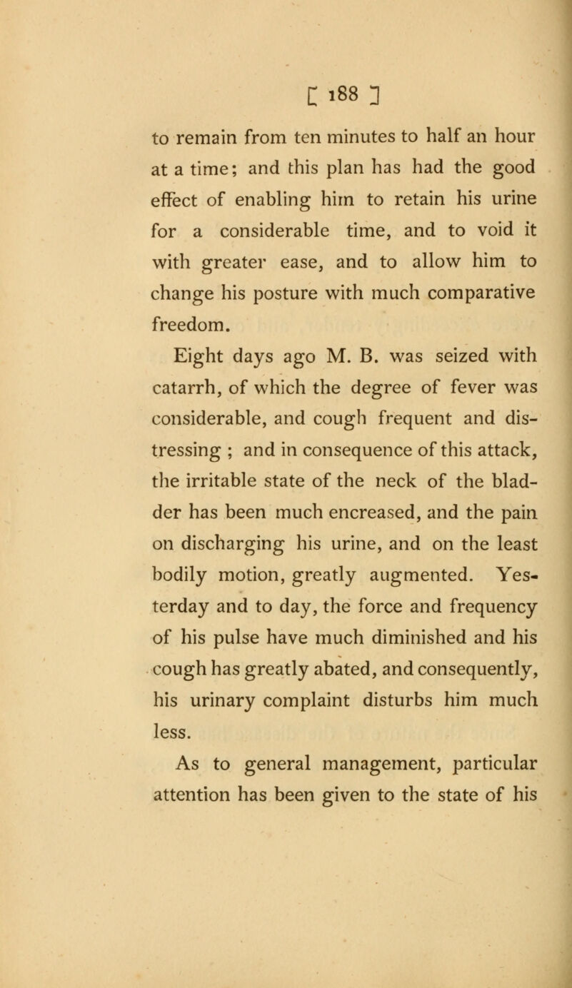 to remain from ten minutes to half an hour at a time; and this plan has had the good effect of enabling him to retain his urine for a considerable time, and to void it with greater ease, and to allow him to change his posture with much comparative freedom. Eight days ago M. B. was seized with catarrh, of which the degree of fever was considerable, and cough frequent and dis- tressing ; and in consequence of this attack, the irritable state of the neck of the blad- der has been much encreased, and the pain on discharging his urine, and on the least bodily motion, greatly augmented. Yes- terday and to day, the force and frequency of his pulse have much diminished and his cough has greatly abated, and consequently, his urinary complaint disturbs him much less. As to general management, particular attention has been given to the state of his