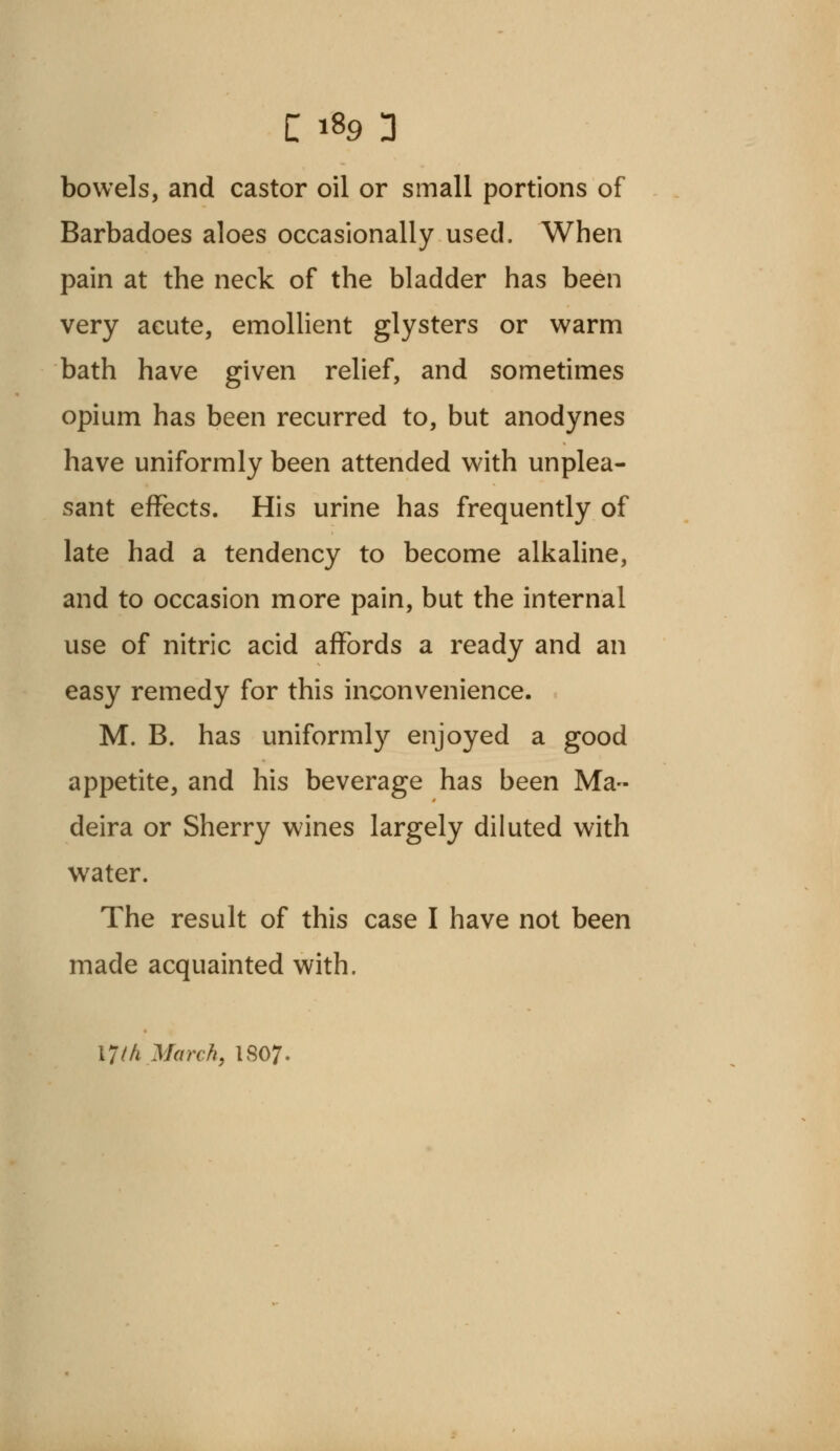 bowels, and castor oil or small portions of Barbadoes aloes occasionally used. When pain at the neck of the bladder has been very acute, emollient glysters or warm bath have given relief, and sometimes opium has been recurred to, but anodynes have uniformly been attended with unplea- sant effects. His urine has frequently of late had a tendency to become alkaline, and to occasion more pain, but the internal use of nitric acid affords a ready and an easy remedy for this inconvenience. M. B. has uniformly enjoyed a good appetite, and his beverage has been Ma- deira or Sherry wines largely diluted with water. The result of this case I have not been made acquainted with. 17M March, 1S07.