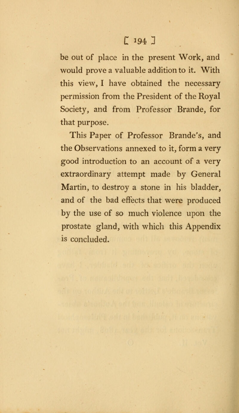 be out of place in the present Work, and would prove a valuable addition to it. With this view, I have obtained the necessary permission from the President of the Royal Society, and from Professor Brande, for that purpose. This Paper of Professor Brande's, and the Observations annexed to it, form a very good introduction to an account of a very extraordinary attempt made by General Martin, to destroy a stone in his bladder, and of the bad effects that were produced by the use of so much violence upon the prostate gland, with which this Appendix is concluded.