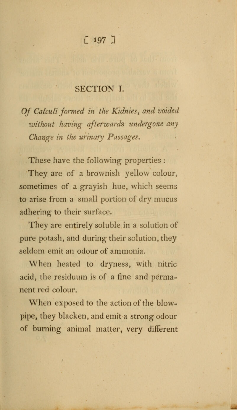 SECTION I. Of Calculi formed in the Kidnies, and voided without having afterwards undergone any Change in the urinary Passages. These have the following properties : They are of a brownish yellow colour, sometimes of a grayish hue, which seems to arise from a small portion of dry mucus adhering to their surface. They are entirely soluble in a solution of pure potash, and during their solution, they seldom emit an odour of ammonia. When heated to dryness, with nitric acid, the residuum is of a fine and perma- nent red colour. When exposed to the action of the blow- pipe, they blacken, and emit a strong odour of burning animal matter, very different