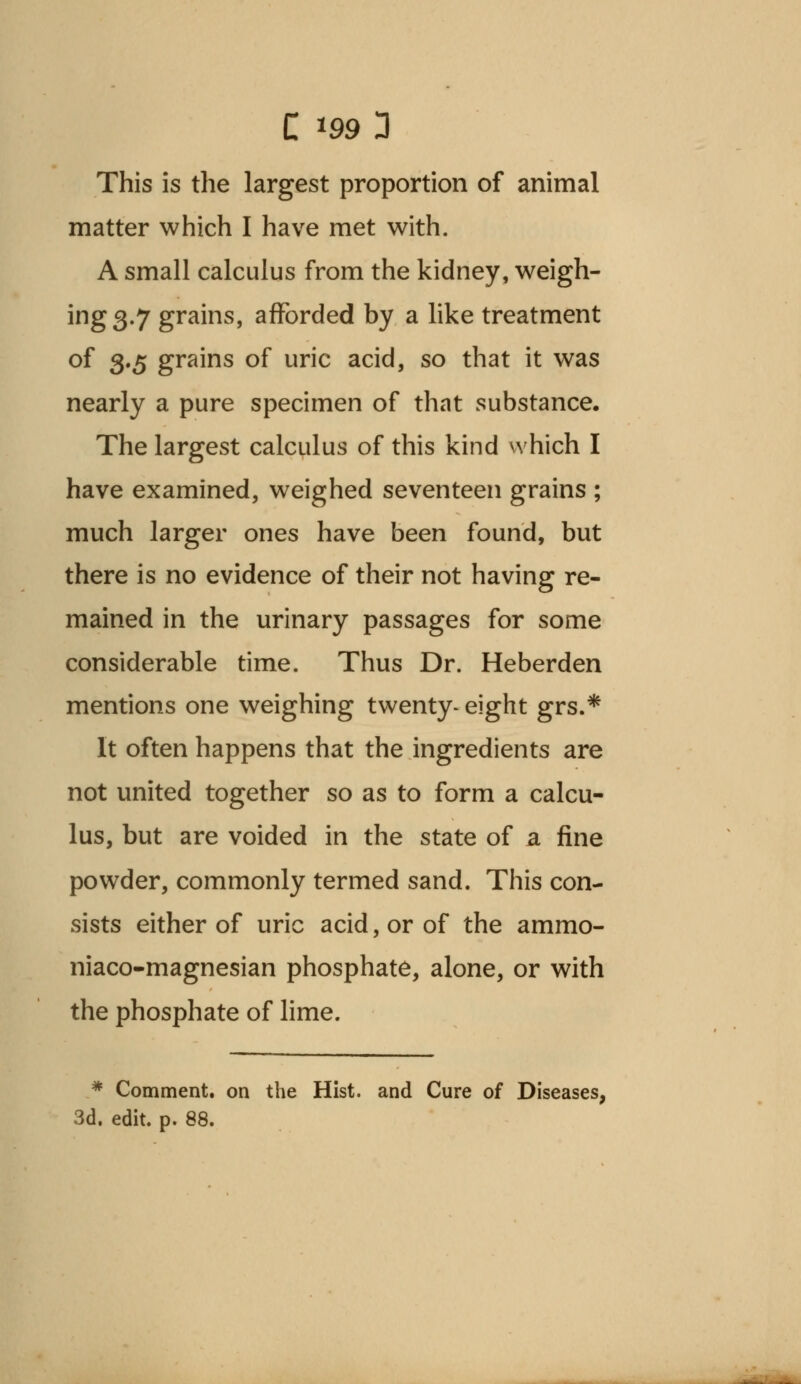 This is the largest proportion of animal matter which I have met with. A small calculus from the kidney, weigh- ing 3.7 grains, afforded by a like treatment of 3.5 grains of uric acid, so that it was nearly a pure specimen of that substance. The largest calculus of this kind which I have examined, weighed seventeen grains ; much larger ones have been found, but there is no evidence of their not having re- mained in the urinary passages for some considerable time. Thus Dr. Heberden mentions one weighing twenty- eight grs.* It often happens that the ingredients are not united together so as to form a calcu- lus, but are voided in the state of a fine powder, commonly termed sand. This con- sists either of uric acid, or of the ammo- niaco-magnesian phosphate, alone, or with the phosphate of lime. * Comment, on the Hist, and Cure of Diseases, 3d. edit. p. 88.