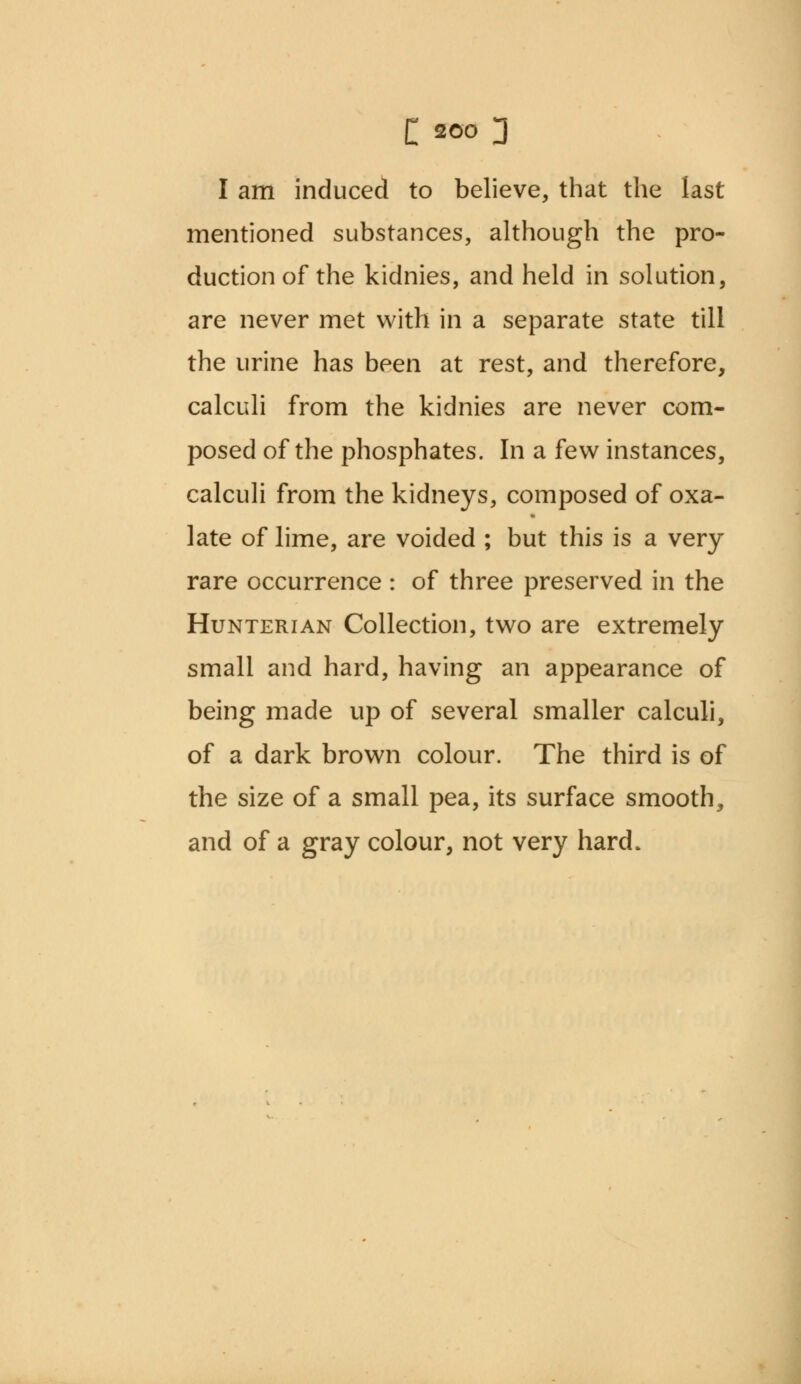 I am induced to believe, that the last mentioned substances, although the pro- duction of the kidnies, and held in solution, are never met with in a separate state till the urine has been at rest, and therefore, calculi from the kidnies are never com- posed of the phosphates. In a few instances, calculi from the kidneys, composed of oxa- late of lime, are voided ; but this is a very rare occurrence : of three preserved in the Hunterian Collection, two are extremely small and hard, having an appearance of being made up of several smaller calculi, of a dark brown colour. The third is of the size of a small pea, its surface smooth, and of a gray colour, not very hard.