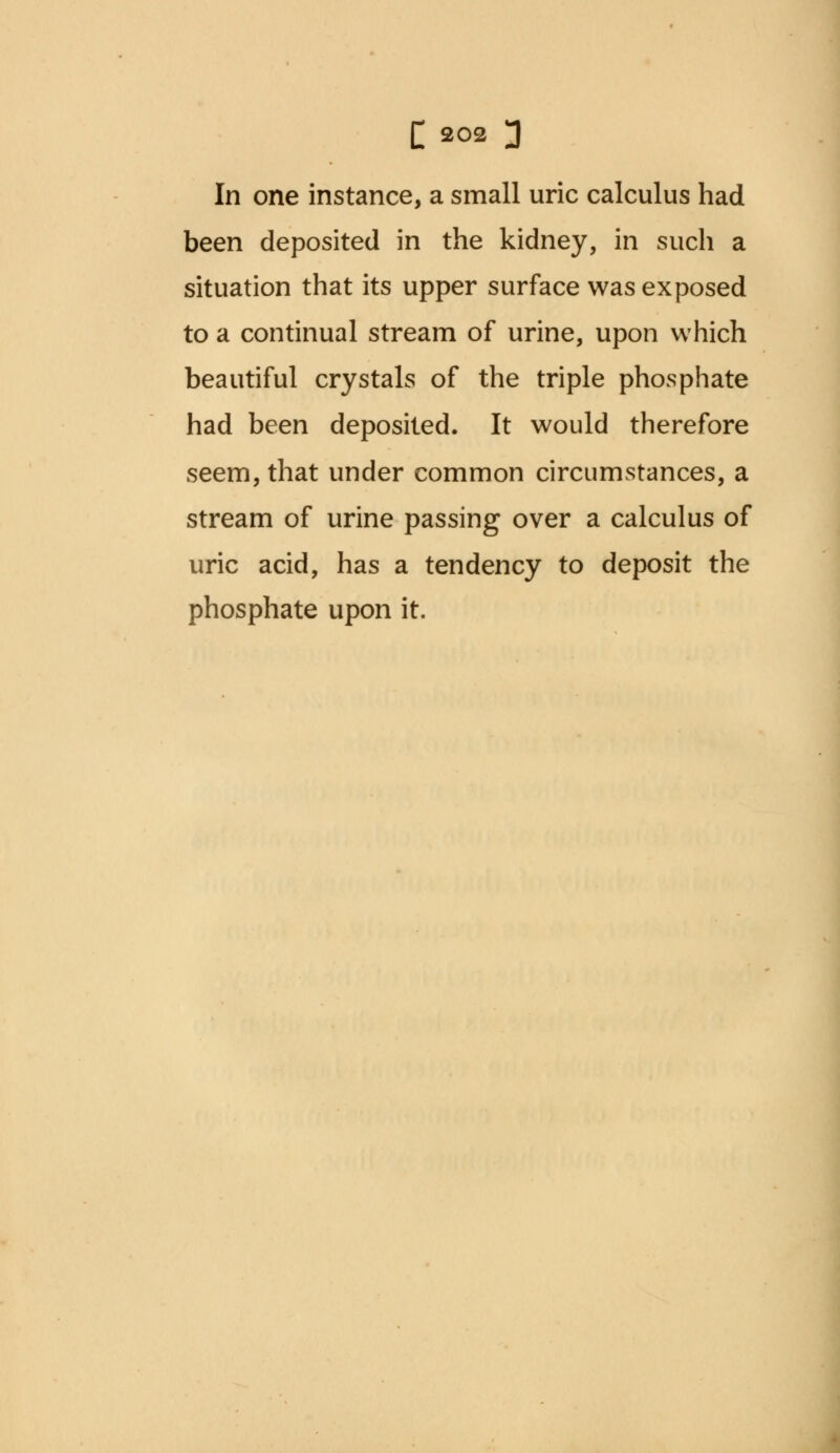 In one instance, a small uric calculus had been deposited in the kidney, in such a situation that its upper surface was exposed to a continual stream of urine, upon which beautiful crystals of the triple phosphate had been deposited. It would therefore seem, that under common circumstances, a stream of urine passing over a calculus of uric acid, has a tendency to deposit the phosphate upon it.