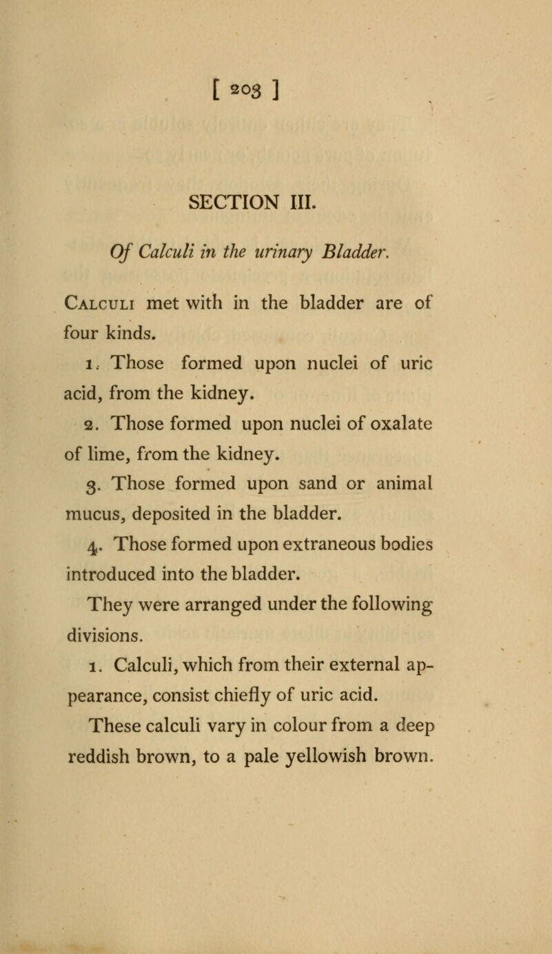 SECTION III. Of Calculi in the urinary Bladder. Calculi met with in the bladder are of four kinds. i.. Those formed upon nuclei of uric acid, from the kidney. 2. Those formed upon nuclei of oxalate of lime, from the kidney. 3. Those formed upon sand or animal mucus, deposited in the bladder. 4. Those formed upon extraneous bodies introduced into the bladder. They were arranged under the following divisions. 1. Calculi, which from their external ap- pearance, consist chiefly of uric acid. These calculi vary in colour from a deep reddish brown, to a pale yellowish brown.