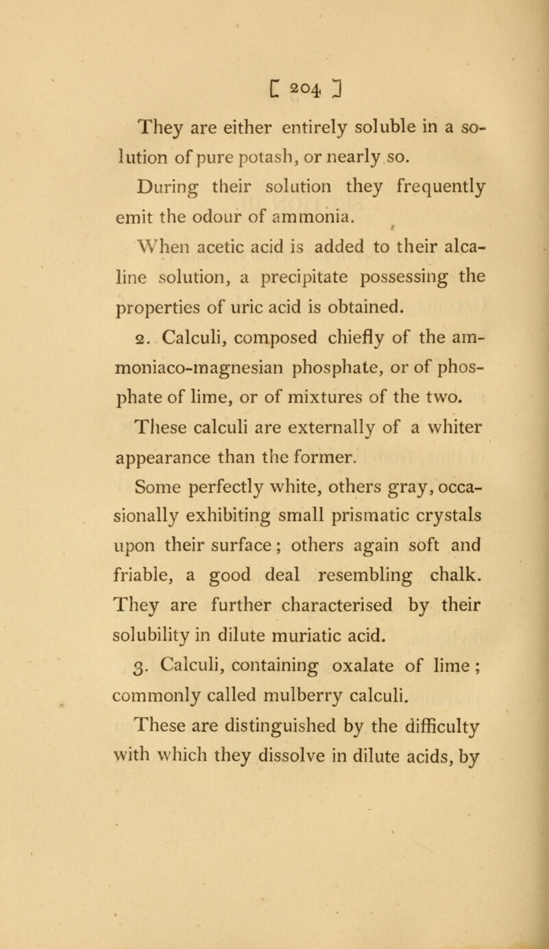 They are either entirely soluble in a so- lution of pure potash, or nearly.so. During their solution they frequently emit the odour of ammonia. .« When acetic acid is added to their alca- line solution, a precipitate possessing the properties of uric acid is obtained. 2. Calculi, composed chiefly of the am- moniaco-magnesian phosphate, or of phos- phate of lime, or of mixtures of the two. These calculi are externally of a whiter appearance than the former. Some perfectly white, others gray, occa- sionally exhibiting small prismatic crystals upon their surface; others again soft and friable, a good deal resembling chalk. They are further characterised by their solubility in dilute muriatic acid. 3. Calculi, containing oxalate of lime ; commonly called mulberry calculi. These are distinguished by the difficulty with which they dissolve in dilute acids, by