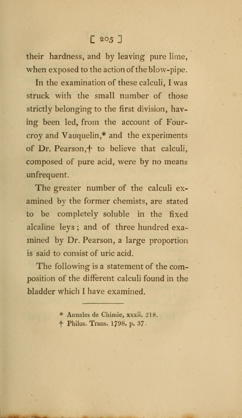 their hardness, and by leaving pure lime, when exposed to the action of the blow-pipe. In the examination of these calculi, I was struck with the small number of those strictly belonging to the first division, hav- ing been led, from the account of Four- croy and Vauquelin,* and the experiments of Dr. Pearson,*f to believe that calculi, composed of pure acid, were by no means* unfrequent. The greater number of the calculi ex- amined by the former chemists, are stated to be completely soluble in the fixed alcaline leys ; and of three hundred exa- mined by Dr. Pearson, a large proportion is said to consist of uric acid. The following is a statement of the com- position of the different calculi found in the bladder which I have examined. * Annales de Chimie, xxxii. 218. f Philos. Trans. 1798. p. 37-