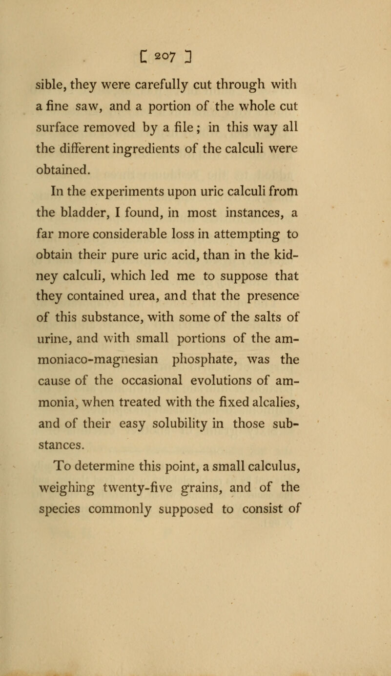 sible, they were carefully cut through with a fine saw, and a portion of the whole cut surface removed by a file; in this way all the different ingredients of the calculi were obtained. In the experiments upon uric calculi from the bladder, I found, in most instances, a far more considerable loss in attempting to obtain their pure uric acid, than in the kid- ney calculi, which led me to suppose that they contained urea, and that the presence of this substance, with some of the salts of urine, and with small portions of the am- moniaco-magnesian phosphate, was the cause of the occasional evolutions of am- monia, when treated with the fixed alcalies, and of their easy solubility in those sub- stances. To determine this point, a small calculus, weighing twenty-five grains, and of the species commonly supposed to consist of