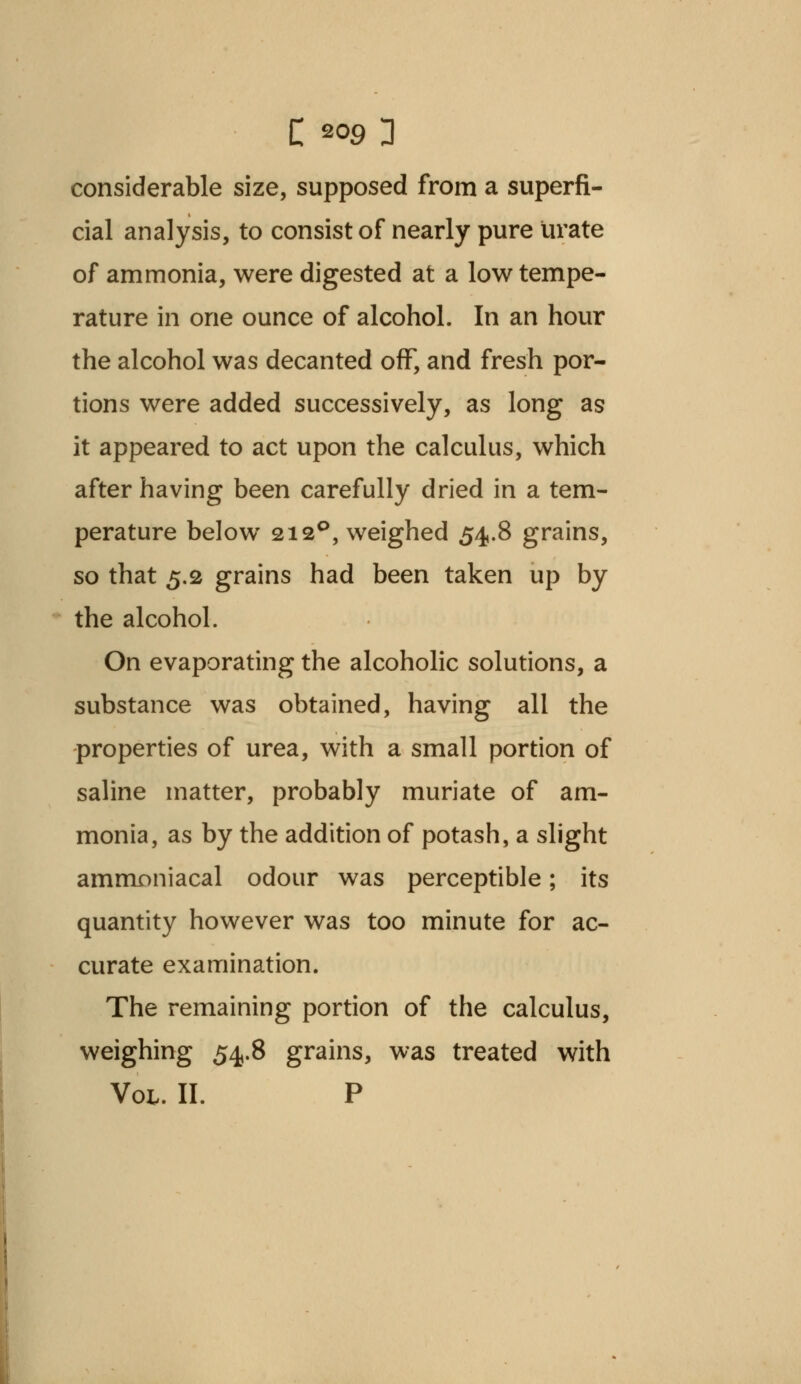 C *°9 3 considerable size, supposed from a superfi- cial analysis, to consist of nearly pure urate of ammonia, were digested at a low tempe- rature in one ounce of alcohol. In an hour the alcohol was decanted off, and fresh por- tions were added successively, as long as it appeared to act upon the calculus, which after having been carefully dried in a tem- perature below 212°, weighed 54.8 grains, so that 5.2 grains had been taken up by the alcohol. On evaporating the alcoholic solutions, a substance was obtained, having all the properties of urea, with a small portion of saline matter, probably muriate of am- monia, as by the addition of potash, a slight ammoniacal odour was perceptible; its quantity however was too minute for ac- curate examination. The remaining portion of the calculus, weighing 54.8 grains, was treated with