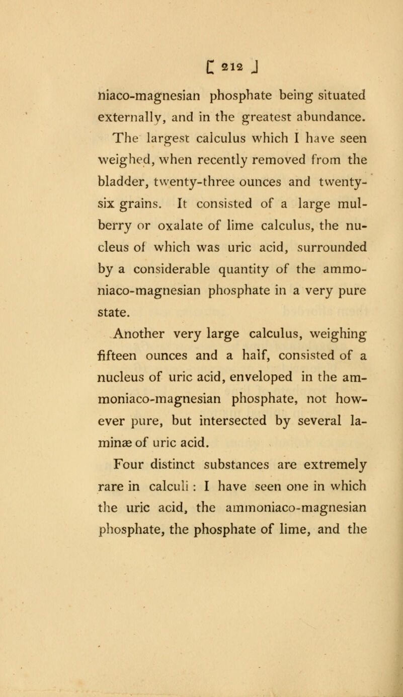 niaco-magnesian phosphate being situated externally, and in the greatest abundance. The largest calculus which I have seen weighed, when recently removed from the bladder, twenty-three ounces and twenty- six grains. It consisted of a large mul- berry or oxalate of lime calculus, the nu- cleus of which was uric acid, surrounded by a considerable quantity of the ammo- niaco-magnesian phosphate in a very pure state. Another very large calculus, weighing fifteen ounces and a half, consisted of a nucleus of uric acid, enveloped in the am- moniaco-magnesian phosphate, not how- ever pure, but intersected by several la- minae of uric acid. Four distinct substances are extremely rare in calculi : I have seen one in which the uric acid, the ammoniaco-magnesian phosphate, the phosphate of lime, and the