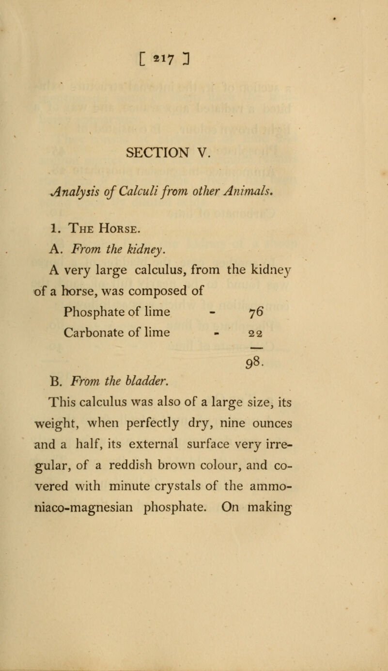 [ «7 3 SECTION V. •Analysis of Calculi from other Animals. 1. The Horse. A. From the kidney. A very large calculus, from the kidney of a horse, was composed of Phosphate of lime - 76 Carbonate of lime - 22 98. B. From the bladder. This calculus was also of a large size, its weight, when perfectly dry, nine ounces and a half, its external surface very irre- gular, of a reddish brown colour, and co- vered with minute crystals of the ammo- niaco-magnesian phosphate. On making