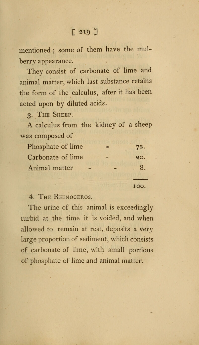 mentioned ; some of them have the mul- berry appearance. They consist of carbonate of lime and animal matter, which last substance retains the form of the calculus, after it has been acted upon by diluted acids. 3. The Sheep. A calculus from the kidney of a sheep was composed of Phosphate of lime - 72. Carbonate of lime - 20. Animal matter - - 8. 100. 4. The Rhinoceros. The urine of this animal is exceedingly turbid at the time it is voided, and when allowed to remain at rest, deposits a veiy large proportion of sediment, which consists of carbonate of lime, with small portions of phosphate of lime and animal matter.