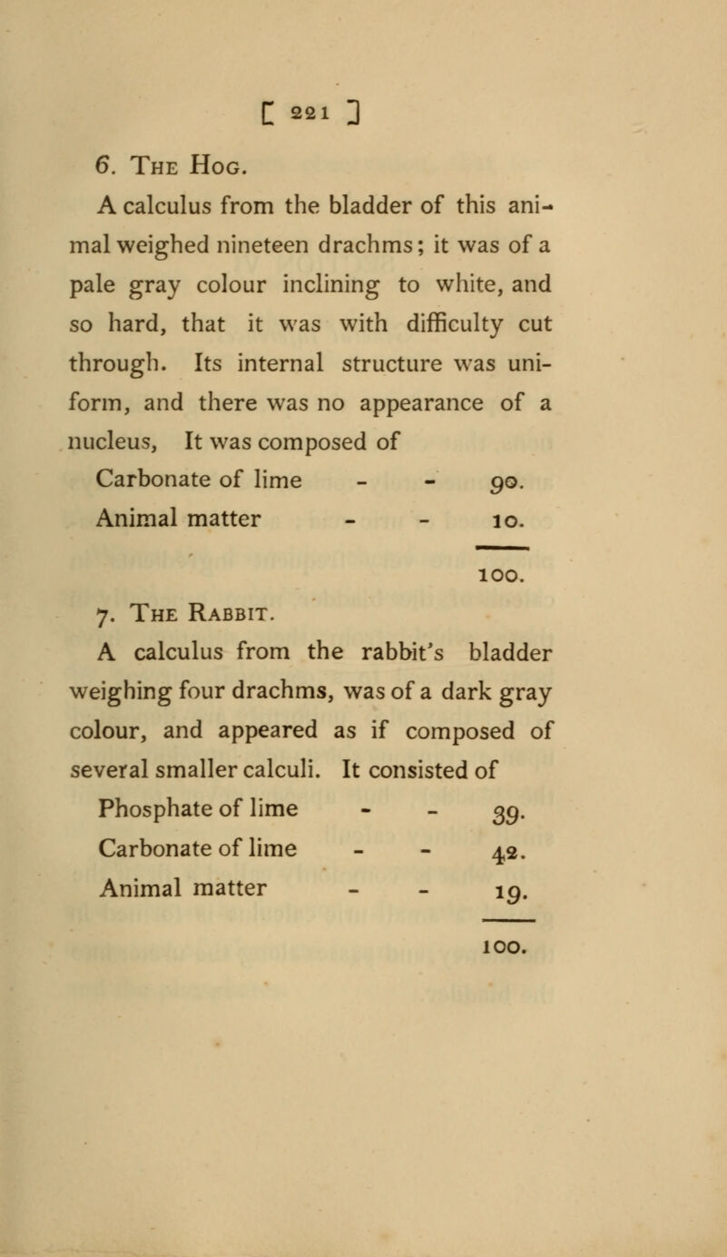 6. The Hog. A calculus from the bladder of this ani- mal weighed nineteen drachms; it was of a pale gray colour inclining to white, and so hard, that it was with difficulty cut through. Its internal structure was uni- form, and there was no appearance of a nucleus, It was composed of Carbonate of lime - - 90. Animal matter - - 10. 100. 7. The Rabbit. A calculus from the rabbit's bladder weighing four drachms, was of a dark gray colour, and appeared as if composed of several smaller calculi. It consisted of Phosphate of lime - - gg. Carbonate of lime - - 4,2. Animal matter - - ig. 100.