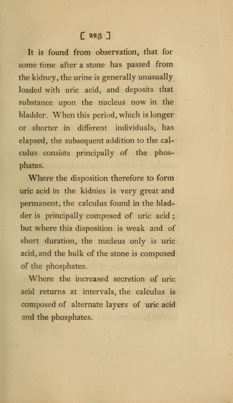 It is found from observation, that for some time after a stone has passed from the kidney, the urine is generally unusually loaded with uric acid, and deposits that substance upon the nucleus now in the bladder. When this period, which is longer or shorter in different individuals, has elapsed, the subsequent addition to the cal- culus consists principally of the phos- phates. Where the disposition therefore to form uric acid in the kidnies is very great and permanent, the calculus found in the blad- der is principally composed of uric acid ; but where this disposition is weak and of short duration, the nucleus only is uric acid, and the bulk of the stone is composed of the phosphates. Where the increased secretion of uric acid returns at intervals, the calculus is composed of alternate layers of uric acid and the phosphates.